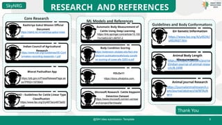 6
@SIH Idea submission- Template
RESEARCH AND REFERENCES
Core Research
ML Models and References
https://dahd.nic.in/rashtriya-gokul-missi
on
Rashtriya Gokul Mission Official
Document
FAO – Guidelines for Cattle Linear Type
Classification
https://www.fao.org/3/y4873e/y4873e00
.pdf
Microsoft Research Cattle Keypoint
Detection Dataset
https://www.microsoft.com/en-us/rese
arch/project/farmbeats/
Automatic Body Measurement of
Cattle Using Deep Learning
https://link.springer.com/article/10.100
7/s10453-021-09707-2
Body Condition Scoring
https://extension.okstate.edu/fact-she
ets/print-publications/afs/body-conditi
on-scoring-of-cows-afs-3283-a.pdf
Guidelines and Body Conformations
Gir Genetic Information
https://www.fao.org/4/y4924t/
y4924t07.htm
Animal Body Length
Measurements
https://arccjournals.com/journa
l/indian-journal-of-animal-resea
rch/B-2498
Animal journal Research
https://journalanimalresearch.c
om/Journal/abstract/id/MTAzN
w==
Thank You
SkyNRG
Bharat Pashudhan App
https://pib.gov.in/PressReleasePage.as
px?PRID=1970643
Indian Council of Agricultural
Research
https://www.icar.org/Guidelines/05-Conf
ormation-recording-Appendix-1.pdf
YOLOv11
https://docs.ultralytics.com
 