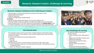 2
@SIH Idea submission- Template
Research, Dataset Creation, Challenges & Learning
SkyNRG
Research, Dataset Limitations & Our Field Dataset Creation
• Research papers on livestock phenotyping and automated conformation scoring
• Keypoint detection frameworks
• Global ATC approaches
• Existing cow image datasets available publicly
Key finding:
• We went through multiple public datasets, but none were suitable for ATC.
• Most were limited to simple cow detection, and udder-view images were almost nonexistent.
• Almost All dataset were of non-Indian Cattles which would deviate from Swadeshi Bharat mission
• This made it impossible to train an accurate or production-ready ATC model using existing data.
Our Ground-work
ATC automation requires precise structural traits, multiple viewpoints, and consistent scaling
none of which existed in online datasets. So we committed to gathering real Indian cattle data
under farm conditions.
For each cow, we collected three essential angles for ATC:
• Side View
• Rear View
• Udder Close-up
After filtering out blurred or incomplete photos, we finalized 722 high-quality images.
• Farm-wise distribution: 100 cows -> Gir Amrit Dairy Farm, 60 cows -> Desi Dairy Farm, 81 cows
–> Sudama Dairy Farm
• Breeds : Gir, Red Deoni, Sahiwal, Tharparkar
Real Challenges & Learning
Our field visits taught us how real ATC
conditions behave:
• Animals constantly move; stable posture is
rare
• Background clutter affects computer vision
• Lighting varies drastically
• Farmers have restricted time during
feeding/milking
• Safety for both animal and team is
essential
• These constraints directly shaped our
model design and preprocessing pipeline.
 