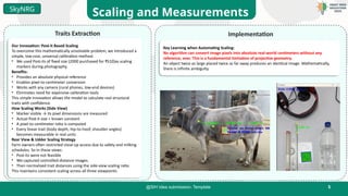 5
@SIH Idea submission- Template
Scaling and Measurements
SkyNRG
Traits Extraction Implementation
Key Learning when Automating Scaling:
No algorithm can convert image pixels into absolute real-world centimeters without any
reference, ever. This is a fundamental limitation of projective geometry.
An object twice as large placed twice as far away produces an identical image. Mathematically,
there is infinite ambiguity.
Our Innovation: Post-it Based Scaling
To overcome this mathematically unsolvable problem, we introduced a
simple, low-cost, universal calibration method.
• We used Post-its of fixed size (2000 purchased for ₹510)as scaling
markers during photography.
Benefits:
• Provides an absolute physical reference
• Enables pixel-to-centimeter conversion
• Works with any camera (rural phones, low-end devices)
• Eliminates need for expensive calibration tools
This simple innovation allows the model to calculate real structural
traits with confidence.
How Scaling Works (Side View)
• Marker visible → its pixel dimensions are measured
• Actual Post-it size = known constant
• A pixel-to-centimeter ratio is computed
• Every linear trait (body depth, hip-to-hoof, shoulder angles)
becomes measurable in real units
Rear View & Udder Scaling Strategy
Farm owners often restricted close-up access due to safety and milking
schedules. So in these views:
• Post-its were not feasible
• We captured controlled-distance images.
• Then normalized trait distances using the side-view scaling ratio.
This maintains consistent scaling across all three viewpoints.
 