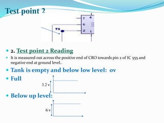 Test point 2
 2. Test point 2 Reading
 It is measured out across the positive end of CRO towards pin 2 of IC 555 and
negative end at ground level..
 Tank is empty and below low level: 0v
 Full
 Below up level:
3.2 v
6 v
 