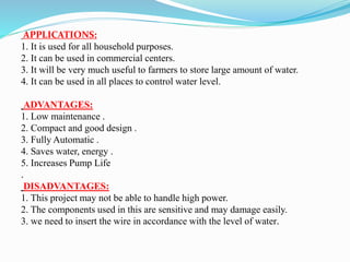 APPLICATIONS:
1. It is used for all household purposes.
2. It can be used in commercial centers.
3. It will be very much useful to farmers to store large amount of water.
4. It can be used in all places to control water level.
ADVANTAGES:
1. Low maintenance .
2. Compact and good design .
3. Fully Automatic .
4. Saves water, energy .
5. Increases Pump Life
.
DISADVANTAGES:
1. This project may not be able to handle high power.
2. The components used in this are sensitive and may damage easily.
3. we need to insert the wire in accordance with the level of water.
 