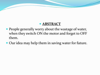  ABSTRACT
 People generally worry about the wastage of water,
when they switch ON the motor and forget to OFF
them.
 Our idea may help them in saving water for future.
 