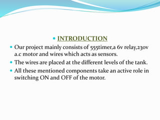  INTRODUCTION
 Our project mainly consists of 555timer,a 6v relay,230v
a.c motor and wires which acts as sensors.
 The wires are placed at the different levels of the tank.
 All these mentioned components take an active role in
switching ON and OFF of the motor.
 