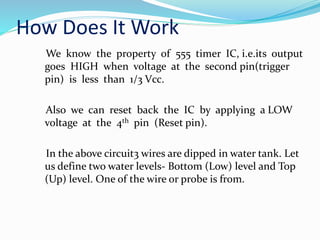 How Does It Work
We know the property of 555 timer IC, i.e.its output
goes HIGH when voltage at the second pin(trigger
pin) is less than 1/3 Vcc.
Also we can reset back the IC by applying a LOW
voltage at the 4th pin (Reset pin).
In the above circuit3 wires are dipped in water tank. Let
us define two water levels- Bottom (Low) level and Top
(Up) level. One of the wire or probe is from.
 