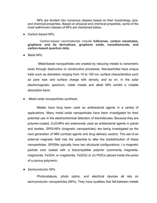 NPs are divided into numerous classes based on their morphology, size,
and chemical properties. Based on physical and chemical properties, some of the
most well-known classes of NPs are mentioned below.
● Carbon-based NPs.
Carbon-based nanomaterials include fullerenes, carbon nanotubes,
graphene and its derivatives, graphene oxide, nanodiamonds, and
carbon-based quantum dots.
● Metal NPs.
Metal-based nanoparticles are created by reducing metals to nanometric
sizes through destructive or constructive processes. Nanoparticles have unique
traits such as diameters ranging from 10 to 100 nm, surface characteristics such
as pore size and surface charge with density, and so on. In the solar
electromagnetic spectrum, noble metals and alkali NPs exhibit a notable
absorption band.
● Metal oxide nanoparticles synthesis.
Metals have long been used as antibacterial agents in a variety of
applications. Many metal oxide nanoparticles have been investigated for their
potential use in the electrochemical detection of biomolecules. Because they are
polymer-coated, CuO-NPs are extensively used as antibacterial agents in paints
and textiles. SPIO-NPs (magnetic nanoparticles) are being investigated as the
next generation of MRI contrast agents and drug delivery vectors. The use of an
external magnetic field has the potential to alter the biodistribution of these
nanoparticles. SPIONs typically have two structural configurations: I a magnetic
particle core coated with a biocompatible polymer (commonly magnetite,
maghemite, Fe3O4, or maghemile, Fe2O3) or (ii) PIOCs placed inside the pores
of a porous polymeric.
● Semiconductor NPs.
Photocatalysis, photo optics, and electrical devices all rely on
semiconductor nanoparticles (NPs). They have qualities that fall between metals
 