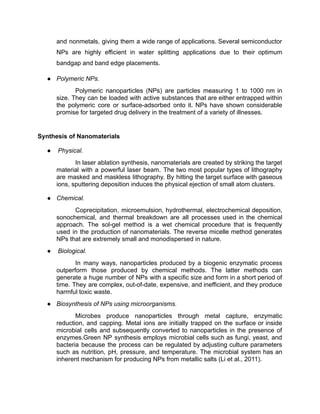 and nonmetals, giving them a wide range of applications. Several semiconductor
NPs are highly efficient in water splitting applications due to their optimum
bandgap and band edge placements.
● Polymeric NPs.
Polymeric nanoparticles (NPs) are particles measuring 1 to 1000 nm in
size. They can be loaded with active substances that are either entrapped within
the polymeric core or surface-adsorbed onto it. NPs have shown considerable
promise for targeted drug delivery in the treatment of a variety of illnesses.
Synthesis of Nanomaterials
● Physical.
In laser ablation synthesis, nanomaterials are created by striking the target
material with a powerful laser beam. The two most popular types of lithography
are masked and maskless lithography. By hitting the target surface with gaseous
ions, sputtering deposition induces the physical ejection of small atom clusters.
● Chemical.
Coprecipitation, microemulsion, hydrothermal, electrochemical deposition,
sonochemical, and thermal breakdown are all processes used in the chemical
approach. The sol-gel method is a wet chemical procedure that is frequently
used in the production of nanomaterials. The reverse micelle method generates
NPs that are extremely small and monodispersed in nature.
● Biological.
In many ways, nanoparticles produced by a biogenic enzymatic process
outperform those produced by chemical methods. The latter methods can
generate a huge number of NPs with a specific size and form in a short period of
time. They are complex, out-of-date, expensive, and inefficient, and they produce
harmful toxic waste.
● Biosynthesis of NPs using microorganisms.
Microbes produce nanoparticles through metal capture, enzymatic
reduction, and capping. Metal ions are initially trapped on the surface or inside
microbial cells and subsequently converted to nanoparticles in the presence of
enzymes.Green NP synthesis employs microbial cells such as fungi, yeast, and
bacteria because the process can be regulated by adjusting culture parameters
such as nutrition, pH, pressure, and temperature. The microbial system has an
inherent mechanism for producing NPs from metallic salts (Li et al., 2011).
 