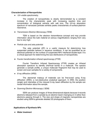 Characterization of Nanoparticles
● UV–visible spectrometry.
The creation of nanoparticles is clearly demonstrated by a constant
increase in the characteristic peak with increasing reaction time and
concentration of biological extracts with salt ions. The UV-vis absorption
spectrum of nanosized particles exhibits peaks characteristic of surface plasmon
resonance.
● Transmission Electron Microscopy (TEM).
TEM is based on the electron transmittance concept and may provide
information about the bulk material at various magnifications ranging from very
low to very high.
● Particle size and zeta potential.
The zeta potential (ZP) is a useful measure for determining how
suspended particles behave in aqueous conditions. It can be quantified as an
electrical potential on the surface of suspended NPs' interfacial double layer. It is
a critical approach for determining the size distributions of nanoparticles.
● Fourier transformation infrared spectroscopy (FTIR)
Fourier Transform Infrared Spectroscopy (FTIR) creates an infrared
absorption spectrum to identify chemical bonds in a molecule. The spectra
generate a sample profile, a unique molecular fingerprint that may be used to
screen and scan samples for a variety of components.
● X-ray diffraction (XRD).
The elemental makeup of materials can be fine-tuned using X-ray
diffraction (XRD), a non-destructive analytical approach. In XRD, the position
(angle) and intensities of the induced X-ray beam diffraction by the sample can
reveal information about the sample.
● Scanning Electron Microscopy ( SEM).
SEM can produce images of three-dimensional objects because it records
electrons released from a sample by an electron beam impinging on it rather than
electrons passing through it. The size and shape of magnetic nanoparticles are
studied using SEM to generate detailed 3D photographs of them.
Applications of Synthesis NPs
● Water treatment
 