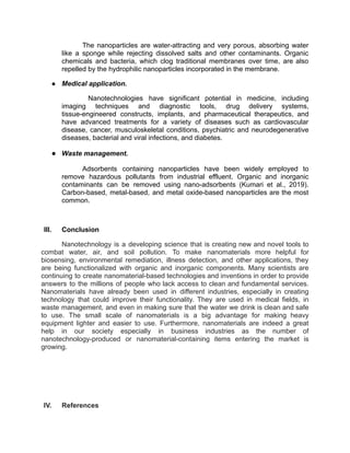 The nanoparticles are water-attracting and very porous, absorbing water
like a sponge while rejecting dissolved salts and other contaminants. Organic
chemicals and bacteria, which clog traditional membranes over time, are also
repelled by the hydrophilic nanoparticles incorporated in the membrane.
● Medical application.
Nanotechnologies have significant potential in medicine, including
imaging techniques and diagnostic tools, drug delivery systems,
tissue-engineered constructs, implants, and pharmaceutical therapeutics, and
have advanced treatments for a variety of diseases such as cardiovascular
disease, cancer, musculoskeletal conditions, psychiatric and neurodegenerative
diseases, bacterial and viral infections, and diabetes.
● Waste management.
Adsorbents containing nanoparticles have been widely employed to
remove hazardous pollutants from industrial effluent. Organic and inorganic
contaminants can be removed using nano-adsorbents (Kumari et al., 2019).
Carbon-based, metal-based, and metal oxide-based nanoparticles are the most
common.
III. Conclusion
Nanotechnology is a developing science that is creating new and novel tools to
combat water, air, and soil pollution. To make nanomaterials more helpful for
biosensing, environmental remediation, illness detection, and other applications, they
are being functionalized with organic and inorganic components. Many scientists are
continuing to create nanomaterial-based technologies and inventions in order to provide
answers to the millions of people who lack access to clean and fundamental services.
Nanomaterials have already been used in different industries, especially in creating
technology that could improve their functionality. They are used in medical fields, in
waste management, and even in making sure that the water we drink is clean and safe
to use. The small scale of nanomaterials is a big advantage for making heavy
equipment lighter and easier to use. Furthermore, nanomaterials are indeed a great
help in our society especially in business industries as the number of
nanotechnology-produced or nanomaterial-containing items entering the market is
growing.
IV. References
 