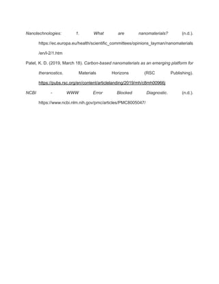 Nanotechnologies: 1. What are nanomaterials? (n.d.).
https://ec.europa.eu/health/scientific_committees/opinions_layman/nanomaterials
/en/l-2/1.htm
Patel, K. D. (2019, March 18). Carbon-based nanomaterials as an emerging platform for
theranostics. Materials Horizons (RSC Publishing).
https://pubs.rsc.org/en/content/articlelanding/2019/mh/c8mh00966j
NCBI - WWW Error Blocked Diagnostic. (n.d.).
https://www.ncbi.nlm.nih.gov/pmc/articles/PMC8005047/
 