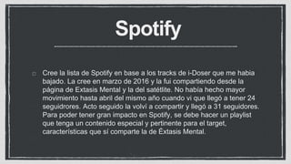 Spotify
Cree la lista de Spotify en base a los tracks de i-Doser que me habia
bajado. La cree en marzo de 2016 y la fui compartiendo desde la
página de Extasis Mental y la del satétlite. No había hecho mayor
movimiento hasta abril del mismo año cuando vi que llegó a tener 24
seguidrores. Acto seguido la volví a compartir y llegó a 31 seguidores.
Para poder tener gran impacto en Spotify, se debe hacer un playlist
que tenga un contenido especial y pertinente para el target,
características que sí comparte la de Éxtasis Mental.
 