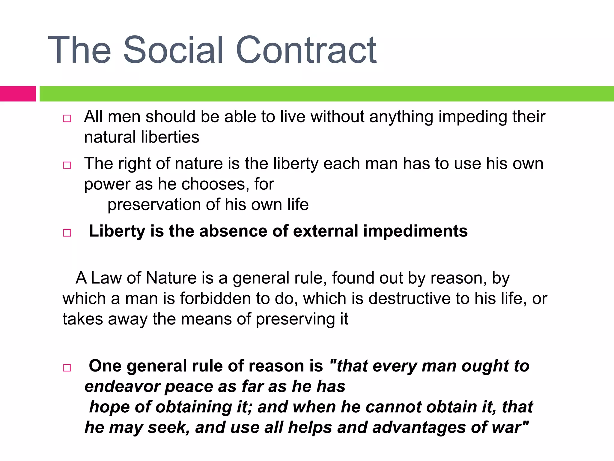 The Social Contract
 All men should be able to live without anything impeding their
natural liberties
 The right of nature is the liberty each man has to use his own
power as he chooses, for
preservation of his own life
 Liberty is the absence of external impediments
A Law of Nature is a general rule, found out by reason, by
which a man is forbidden to do, which is destructive to his life, or
takes away the means of preserving it
 One general rule of reason is "that every man ought to
endeavor peace as far as he has
hope of obtaining it; and when he cannot obtain it, that
he may seek, and use all helps and advantages of war"
 