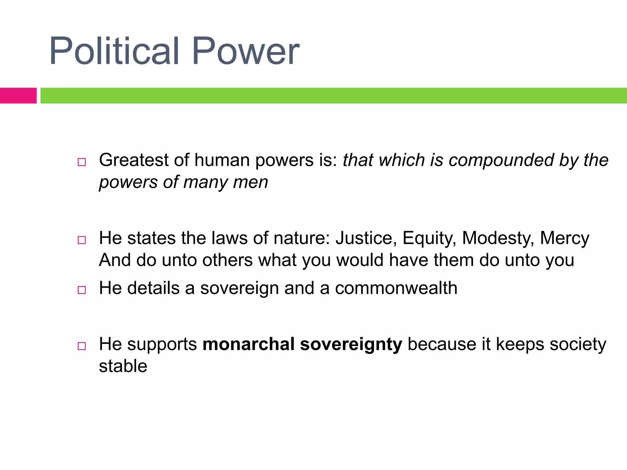 Political Power
 Greatest of human powers is: that which is compounded by the
powers of many men
 He states the laws of nature: Justice, Equity, Modesty, Mercy
And do unto others what you would have them do unto you
 He details a sovereign and a commonwealth
 He supports monarchal sovereignty because it keeps society
stable
 