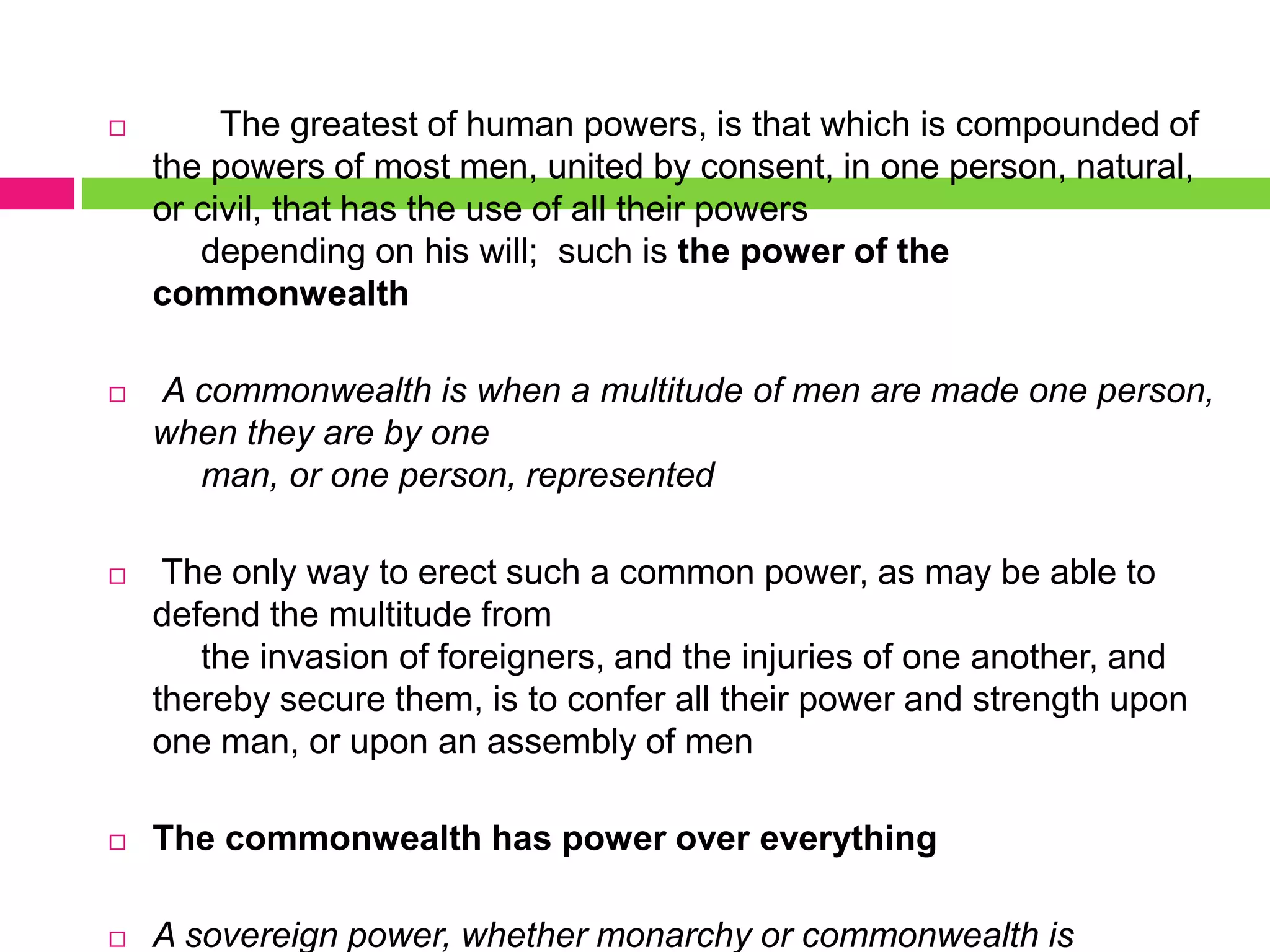  The greatest of human powers, is that which is compounded of
the powers of most men, united by consent, in one person, natural,
or civil, that has the use of all their powers
depending on his will; such is the power of the
commonwealth
 A commonwealth is when a multitude of men are made one person,
when they are by one
man, or one person, represented
 The only way to erect such a common power, as may be able to
defend the multitude from
the invasion of foreigners, and the injuries of one another, and
thereby secure them, is to confer all their power and strength upon
one man, or upon an assembly of men
 The commonwealth has power over everything
 A sovereign power, whether monarchy or commonwealth is
 
