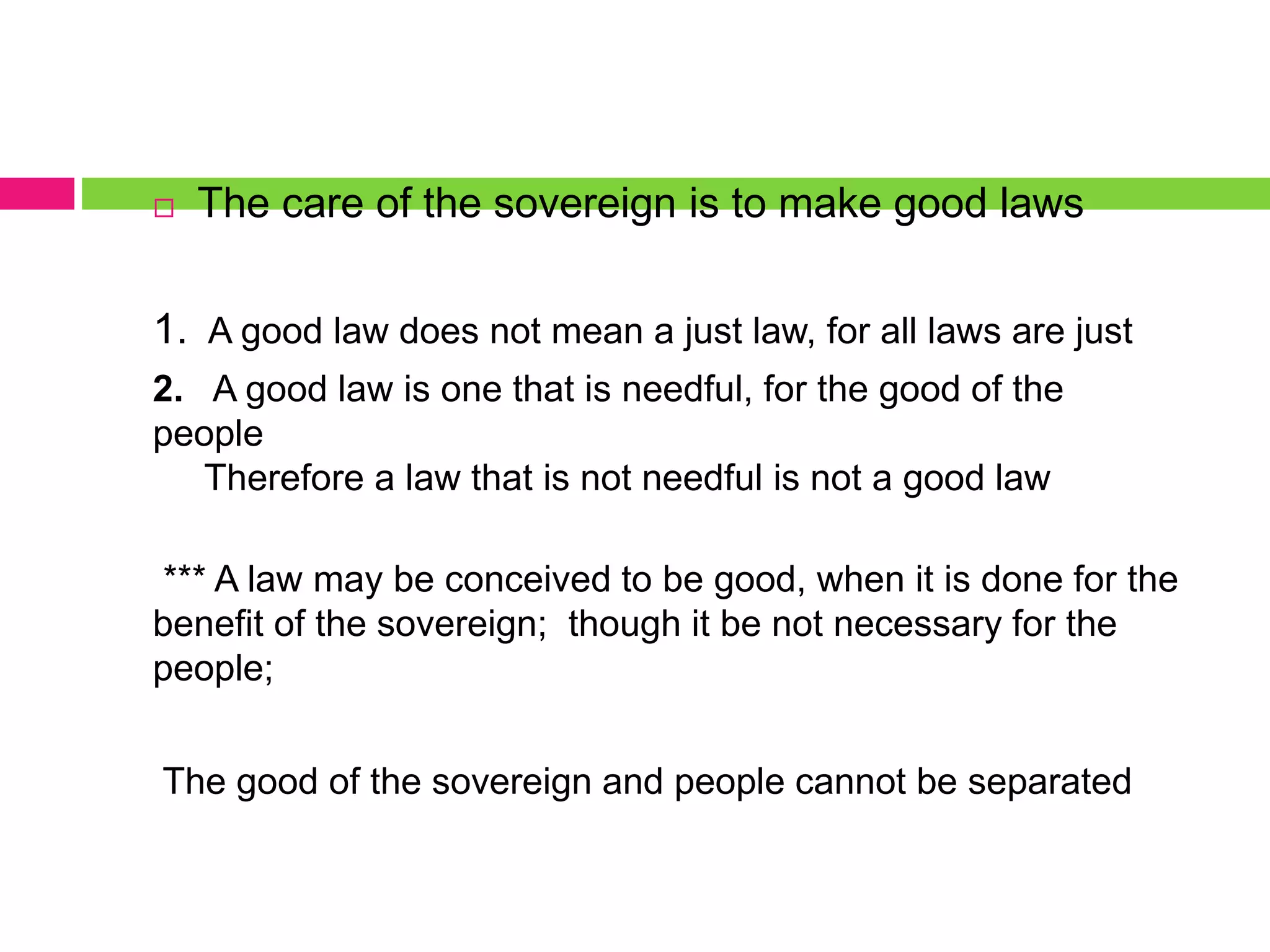  The care of the sovereign is to make good laws
1. A good law does not mean a just law, for all laws are just
2. A good law is one that is needful, for the good of the
people
Therefore a law that is not needful is not a good law
*** A law may be conceived to be good, when it is done for the
benefit of the sovereign; though it be not necessary for the
people;
The good of the sovereign and people cannot be separated
 
