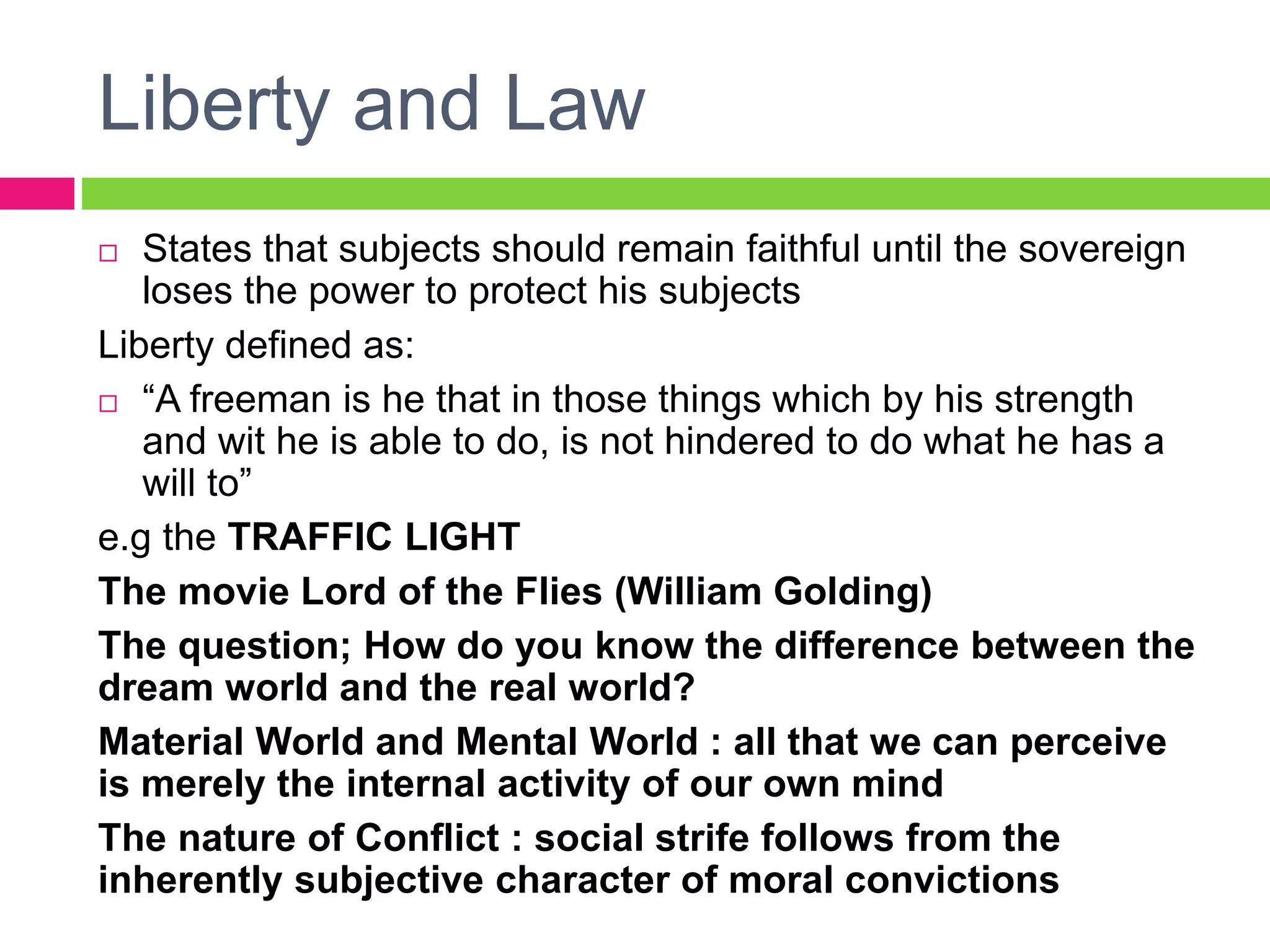 Liberty and Law
 States that subjects should remain faithful until the sovereign
loses the power to protect his subjects
Liberty defined as:
 “A freeman is he that in those things which by his strength
and wit he is able to do, is not hindered to do what he has a
will to”
e.g the TRAFFIC LIGHT
The movie Lord of the Flies (William Golding)
The question; How do you know the difference between the
dream world and the real world?
Material World and Mental World : all that we can perceive
is merely the internal activity of our own mind
The nature of Conflict : social strife follows from the
inherently subjective character of moral convictions
 