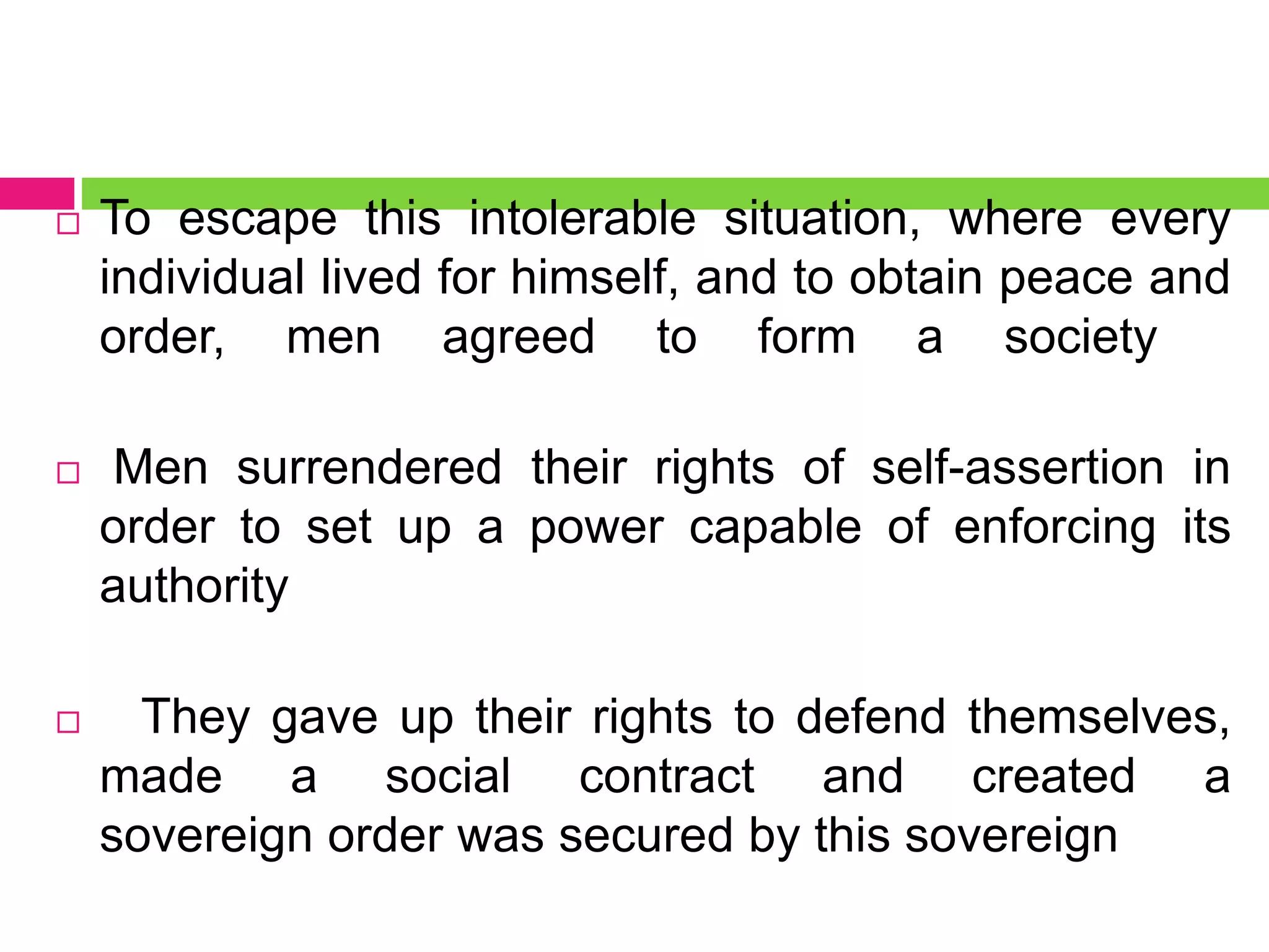  To escape this intolerable situation, where every
individual lived for himself, and to obtain peace and
order, men agreed to form a society
 Men surrendered their rights of self-assertion in
order to set up a power capable of enforcing its
authority
 They gave up their rights to defend themselves,
made a social contract and created a
sovereign order was secured by this sovereign
 