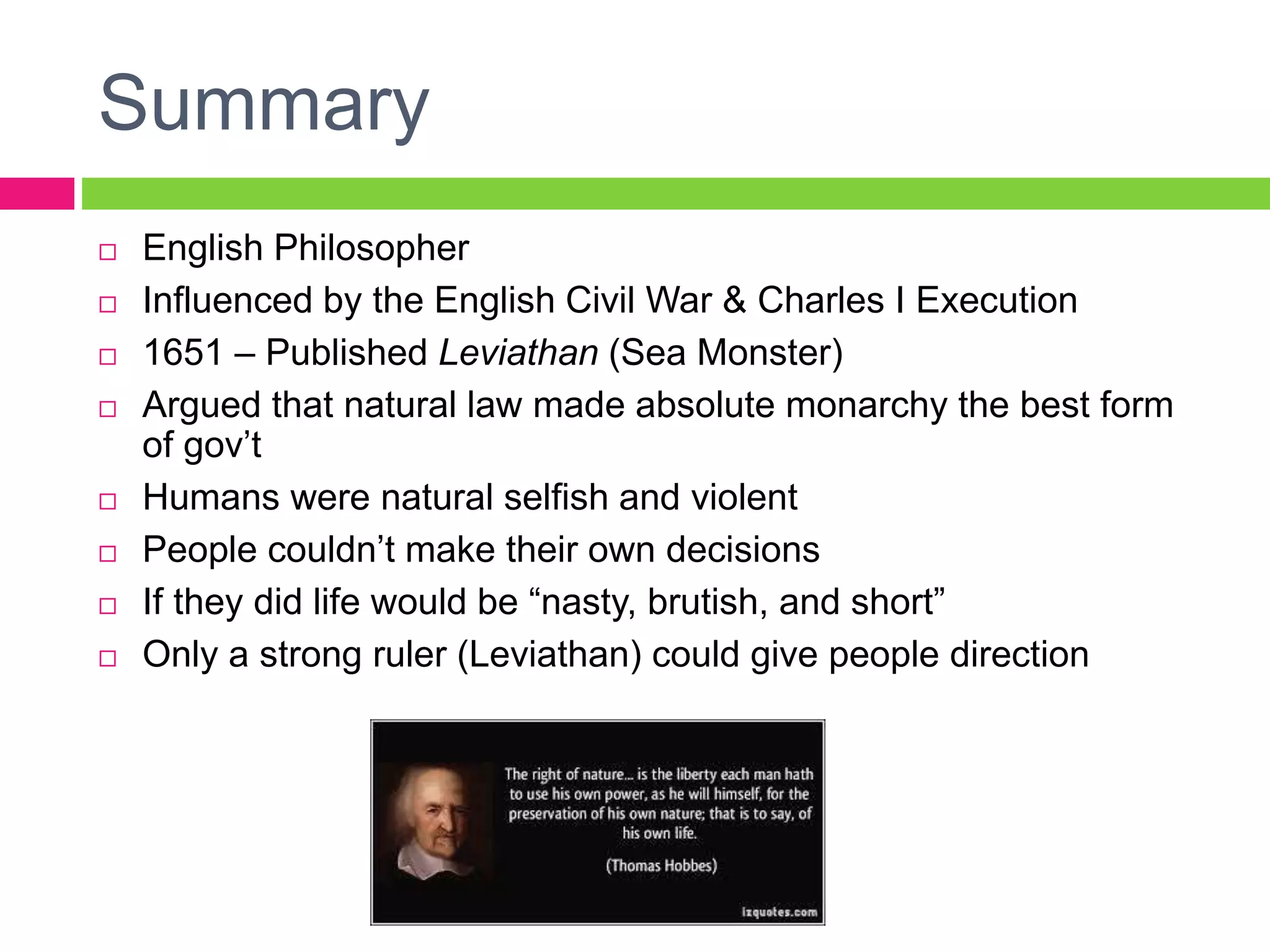 Summary
 English Philosopher
 Influenced by the English Civil War & Charles I Execution
 1651 – Published Leviathan (Sea Monster)
 Argued that natural law made absolute monarchy the best form
of gov’t
 Humans were natural selfish and violent
 People couldn’t make their own decisions
 If they did life would be “nasty, brutish, and short”
 Only a strong ruler (Leviathan) could give people direction
 