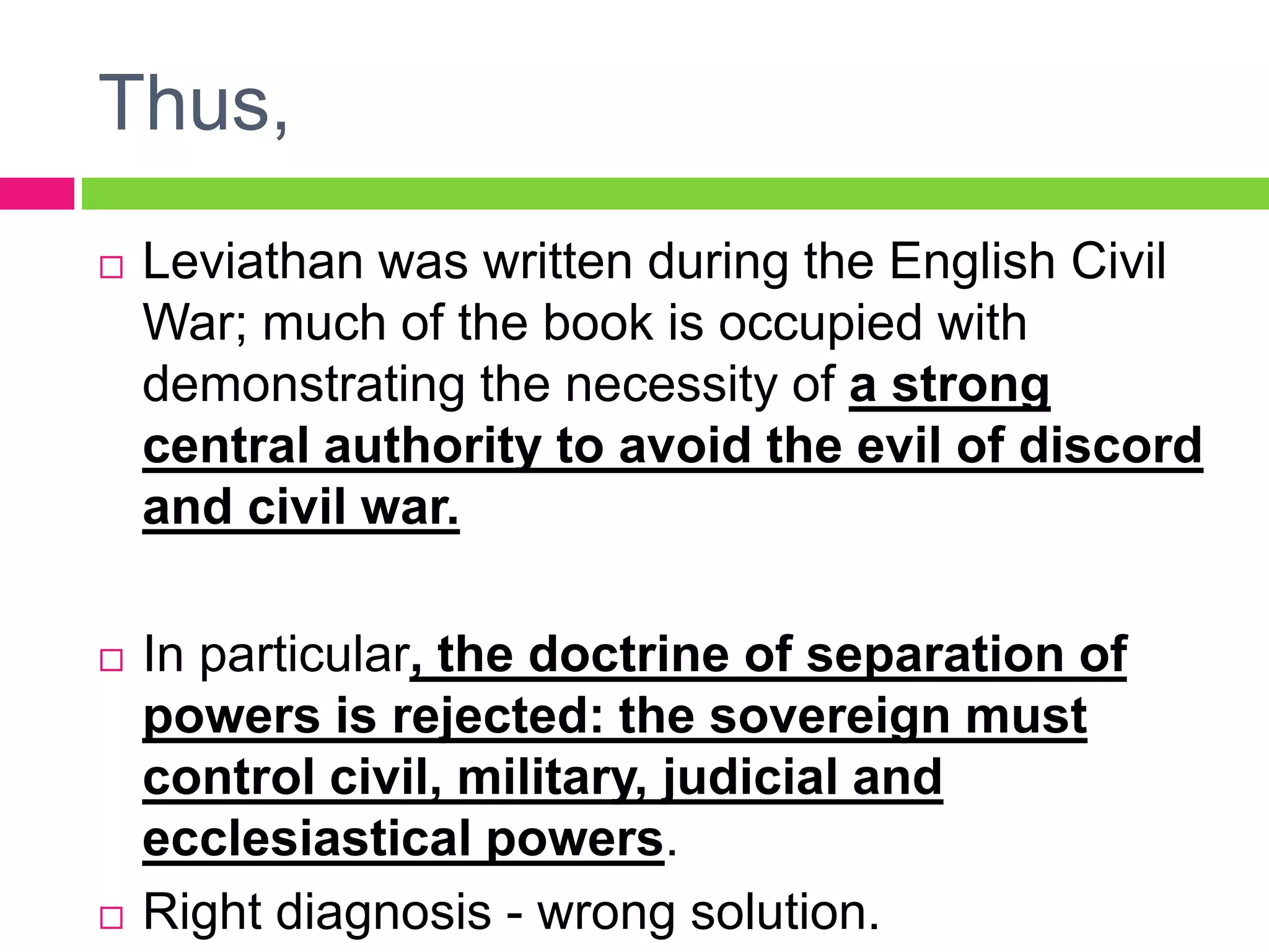 Thus,
 Leviathan was written during the English Civil
War; much of the book is occupied with
demonstrating the necessity of a strong
central authority to avoid the evil of discord
and civil war.
 In particular, the doctrine of separation of
powers is rejected: the sovereign must
control civil, military, judicial and
ecclesiastical powers.
 Right diagnosis - wrong solution.
 