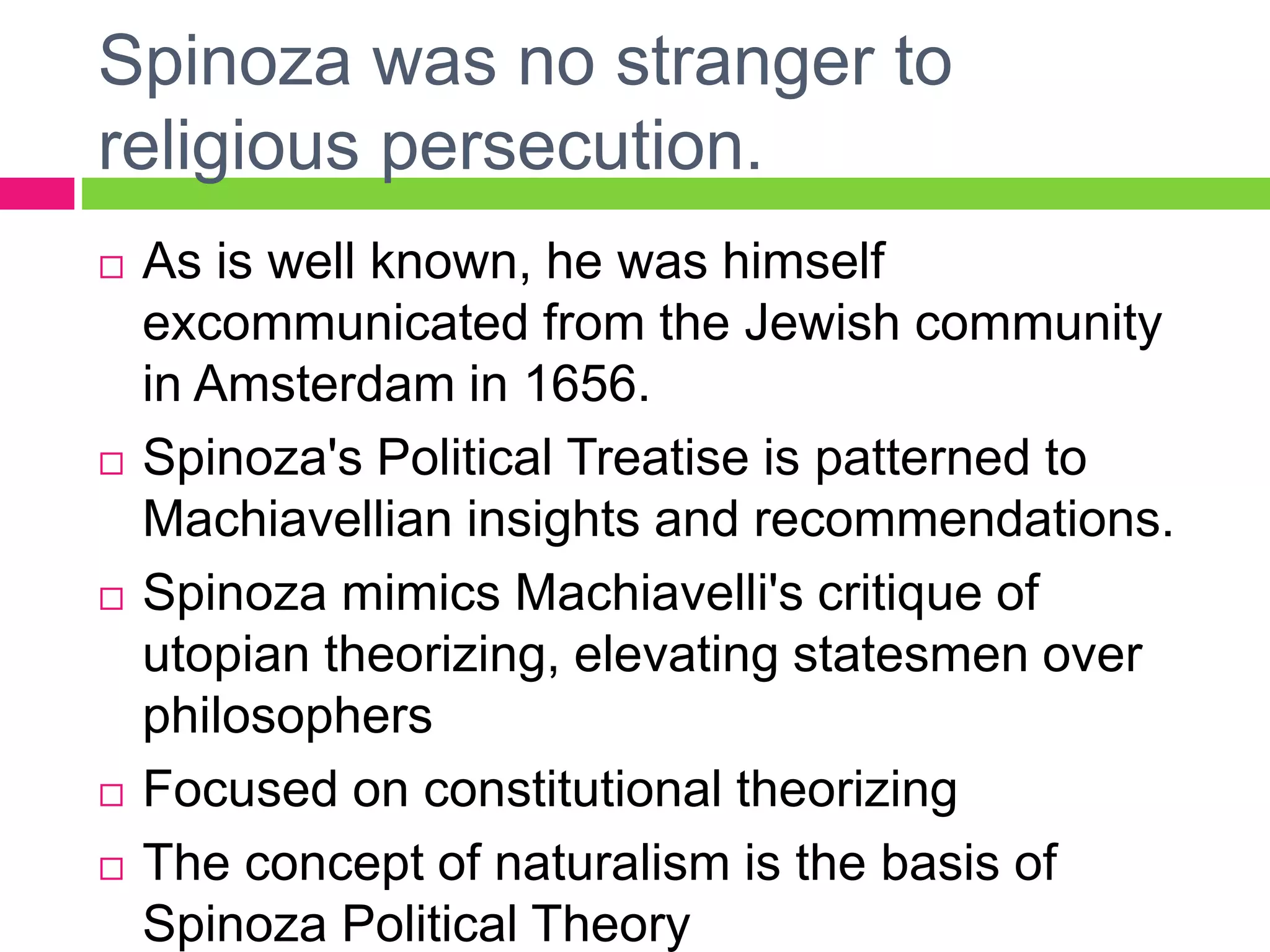 Spinoza was no stranger to
religious persecution.
 As is well known, he was himself
excommunicated from the Jewish community
in Amsterdam in 1656.
 Spinoza's Political Treatise is patterned to
Machiavellian insights and recommendations.
 Spinoza mimics Machiavelli's critique of
utopian theorizing, elevating statesmen over
philosophers
 Focused on constitutional theorizing
 The concept of naturalism is the basis of
Spinoza Political Theory
 