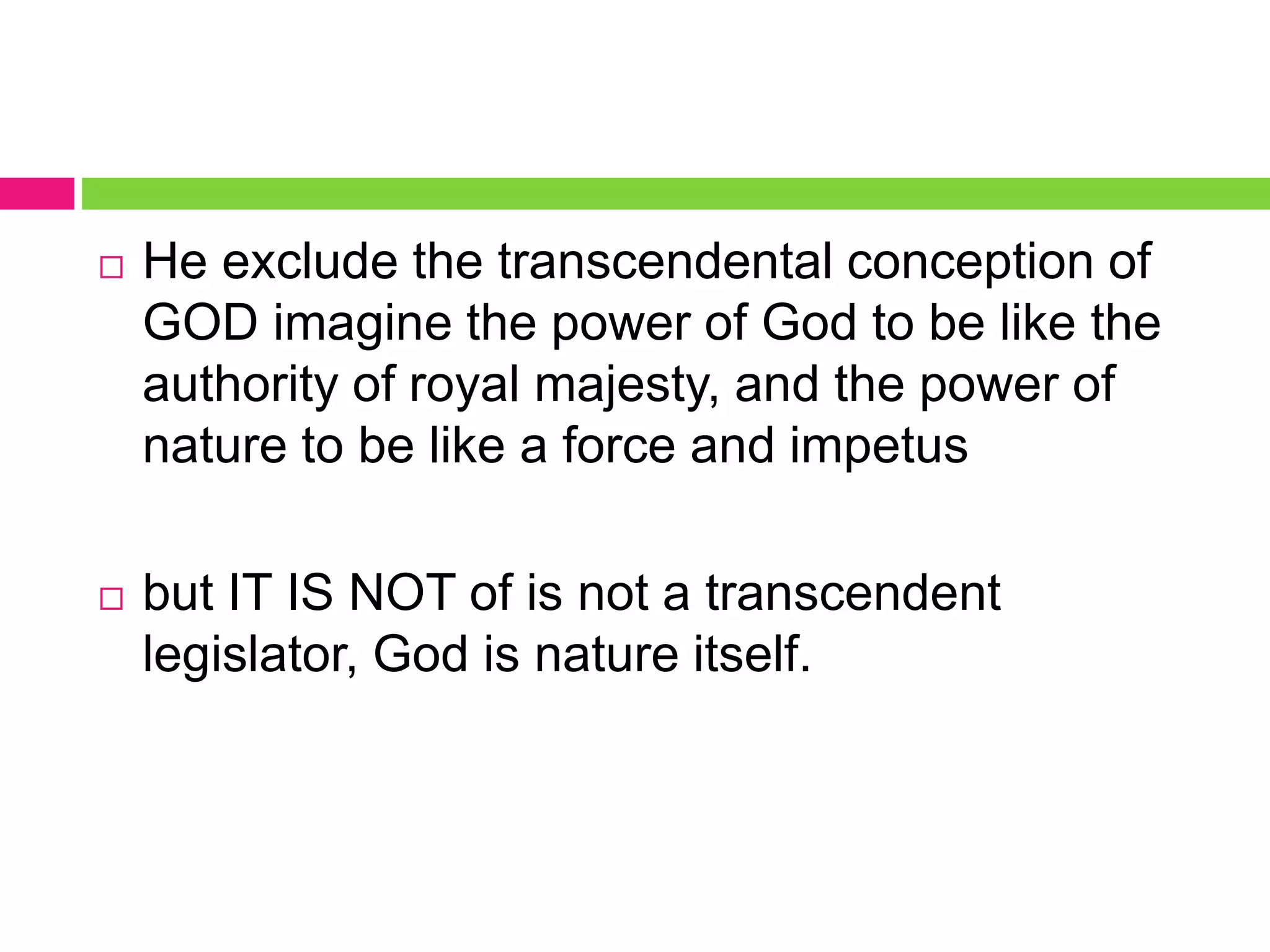  He exclude the transcendental conception of
GOD imagine the power of God to be like the
authority of royal majesty, and the power of
nature to be like a force and impetus
 but IT IS NOT of is not a transcendent
legislator, God is nature itself.
 
