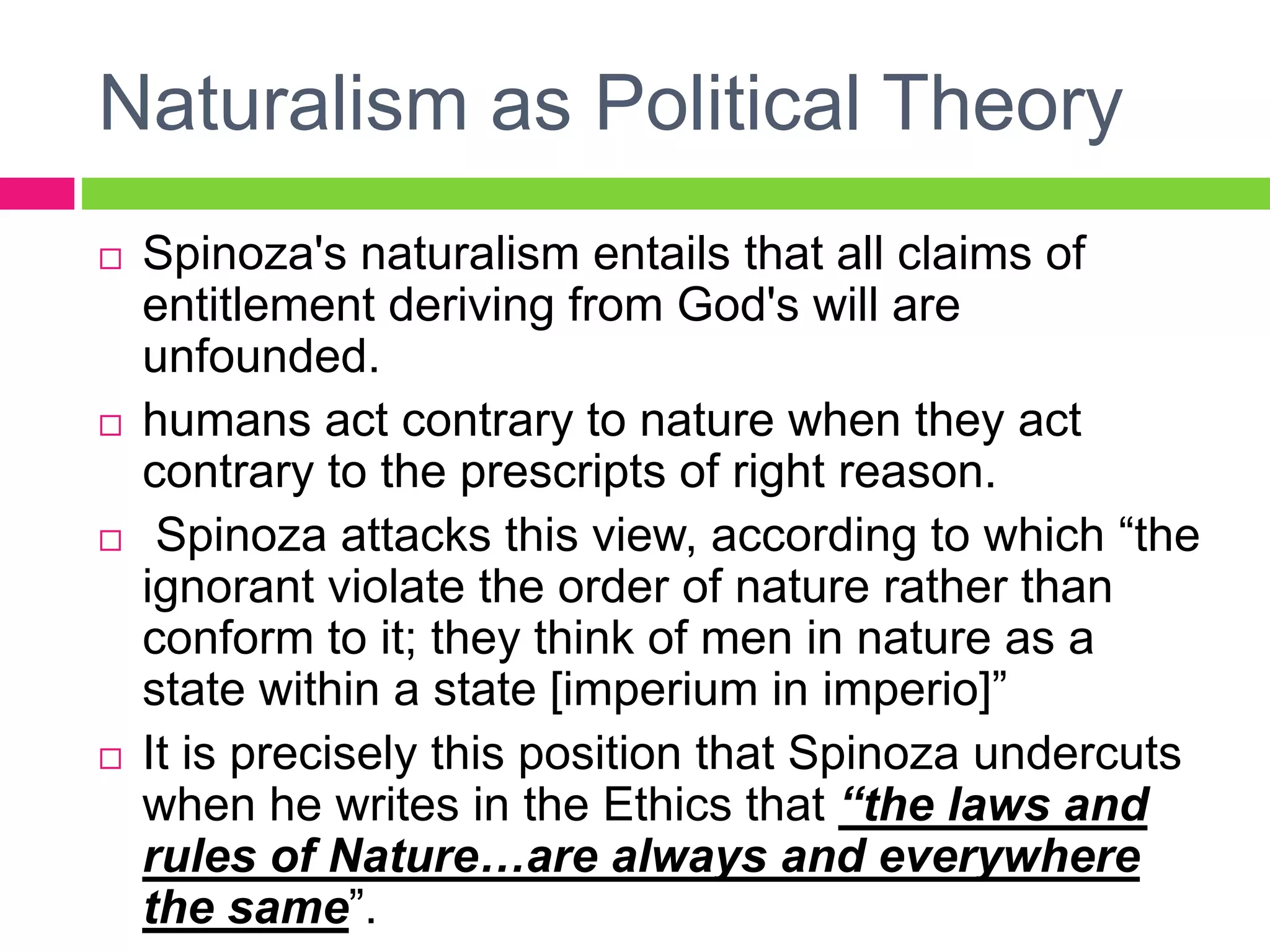 Naturalism as Political Theory
 Spinoza's naturalism entails that all claims of
entitlement deriving from God's will are
unfounded.
 humans act contrary to nature when they act
contrary to the prescripts of right reason.
 Spinoza attacks this view, according to which “the
ignorant violate the order of nature rather than
conform to it; they think of men in nature as a
state within a state [imperium in imperio]”
 It is precisely this position that Spinoza undercuts
when he writes in the Ethics that “the laws and
rules of Nature…are always and everywhere
the same”.
 