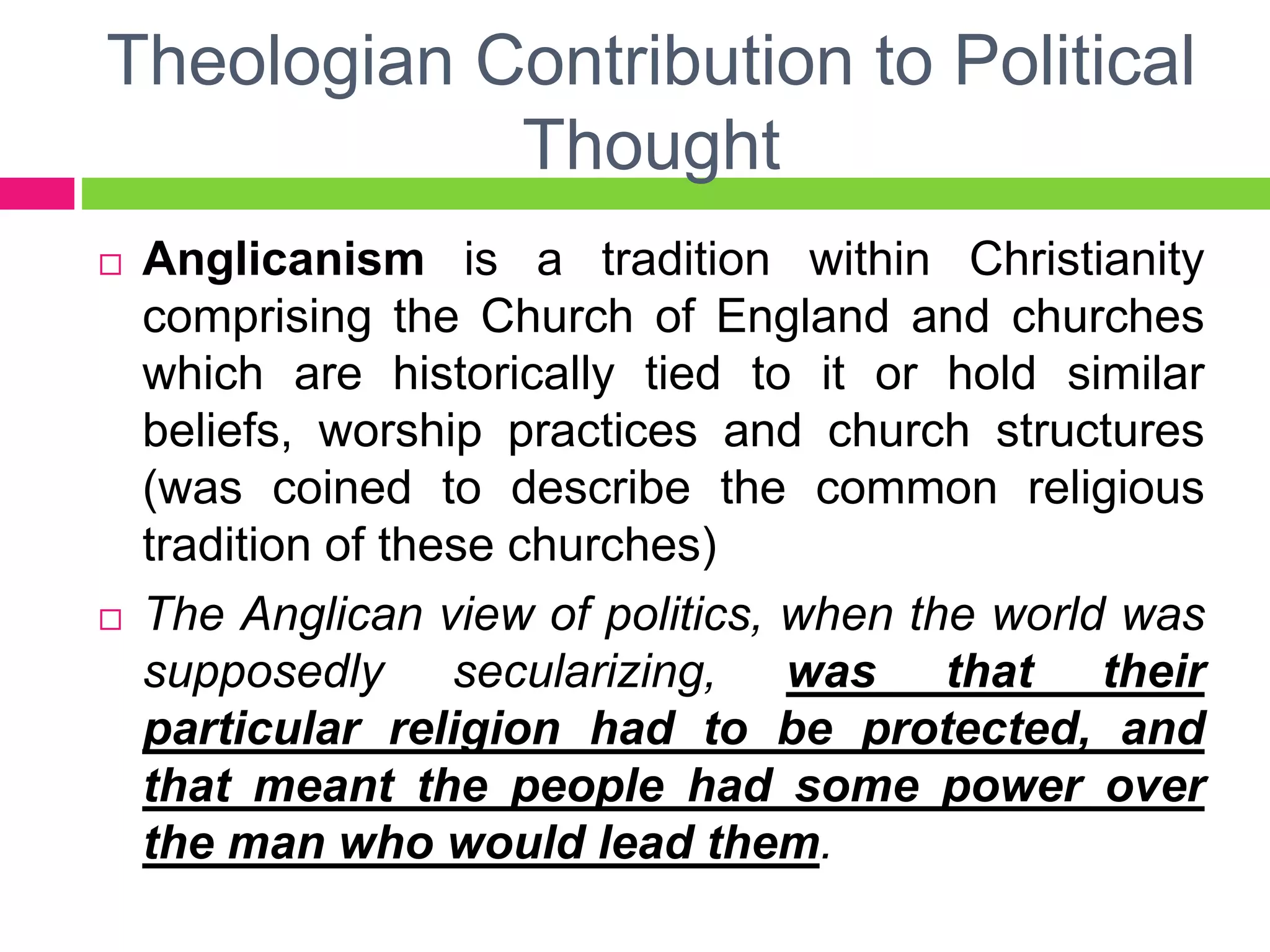 Theologian Contribution to Political
Thought
 Anglicanism is a tradition within Christianity
comprising the Church of England and churches
which are historically tied to it or hold similar
beliefs, worship practices and church structures
(was coined to describe the common religious
tradition of these churches)
 The Anglican view of politics, when the world was
supposedly secularizing, was that their
particular religion had to be protected, and
that meant the people had some power over
the man who would lead them.
 