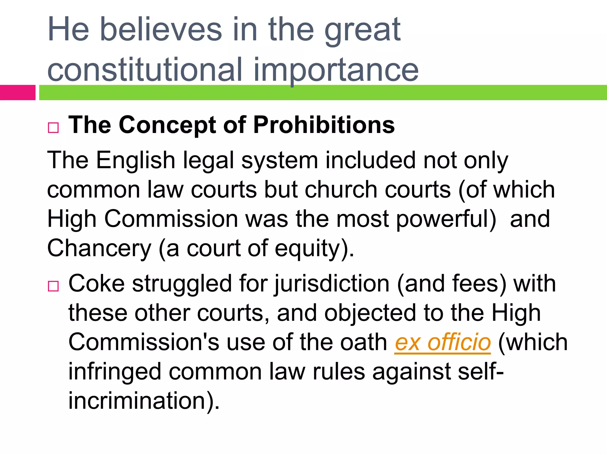 He believes in the great
constitutional importance
 The Concept of Prohibitions
The English legal system included not only
common law courts but church courts (of which
High Commission was the most powerful) and
Chancery (a court of equity).
 Coke struggled for jurisdiction (and fees) with
these other courts, and objected to the High
Commission's use of the oath ex officio (which
infringed common law rules against self-
incrimination).
 