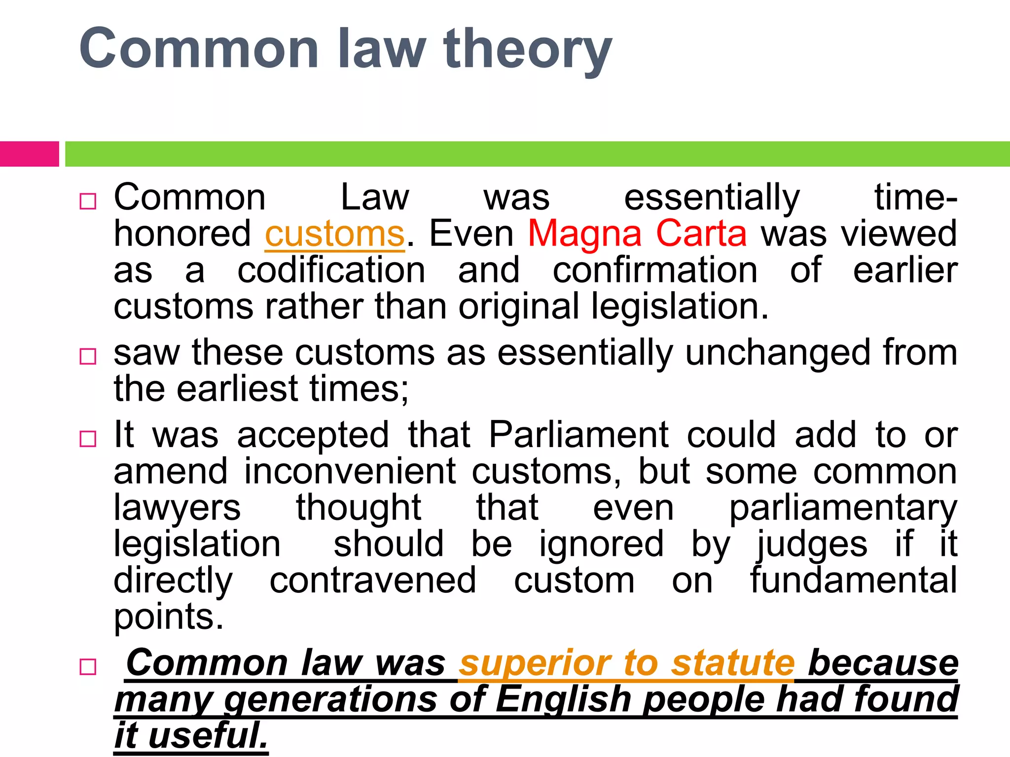 Common law theory
 Common Law was essentially time-
honored customs. Even Magna Carta was viewed
as a codification and confirmation of earlier
customs rather than original legislation.
 saw these customs as essentially unchanged from
the earliest times;
 It was accepted that Parliament could add to or
amend inconvenient customs, but some common
lawyers thought that even parliamentary
legislation should be ignored by judges if it
directly contravened custom on fundamental
points.
 Common law was superior to statute because
many generations of English people had found
it useful.
 