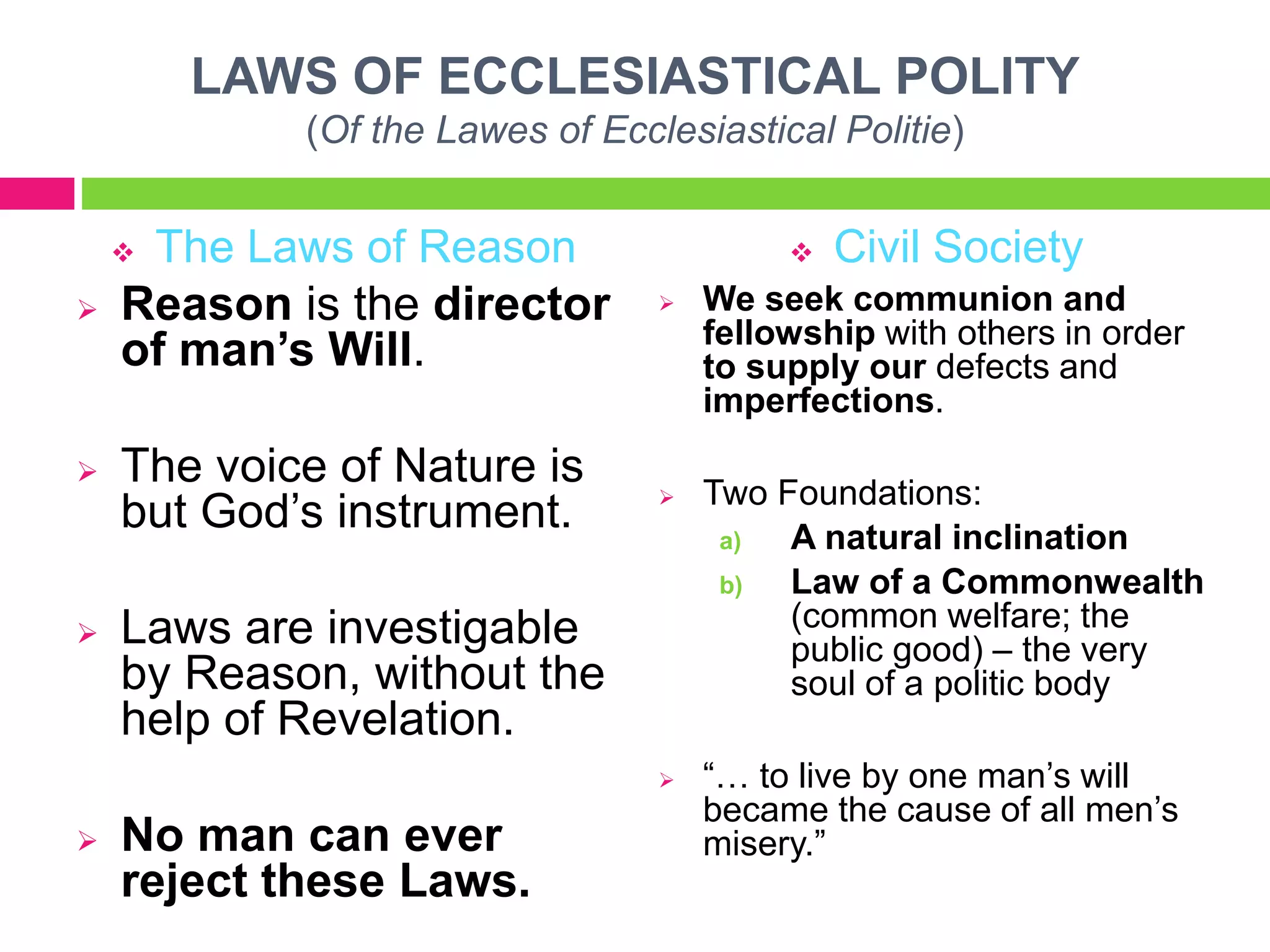 LAWS OF ECCLESIASTICAL POLITY
(Of the Lawes of Ecclesiastical Politie)
 The Laws of Reason
 Reason is the director
of man’s Will.
 The voice of Nature is
but God’s instrument.
 Laws are investigable
by Reason, without the
help of Revelation.
 No man can ever
reject these Laws.
 Civil Society
 We seek communion and
fellowship with others in order
to supply our defects and
imperfections.
 Two Foundations:
a) A natural inclination
b) Law of a Commonwealth
(common welfare; the
public good) – the very
soul of a politic body
 “… to live by one man’s will
became the cause of all men’s
misery.”
 