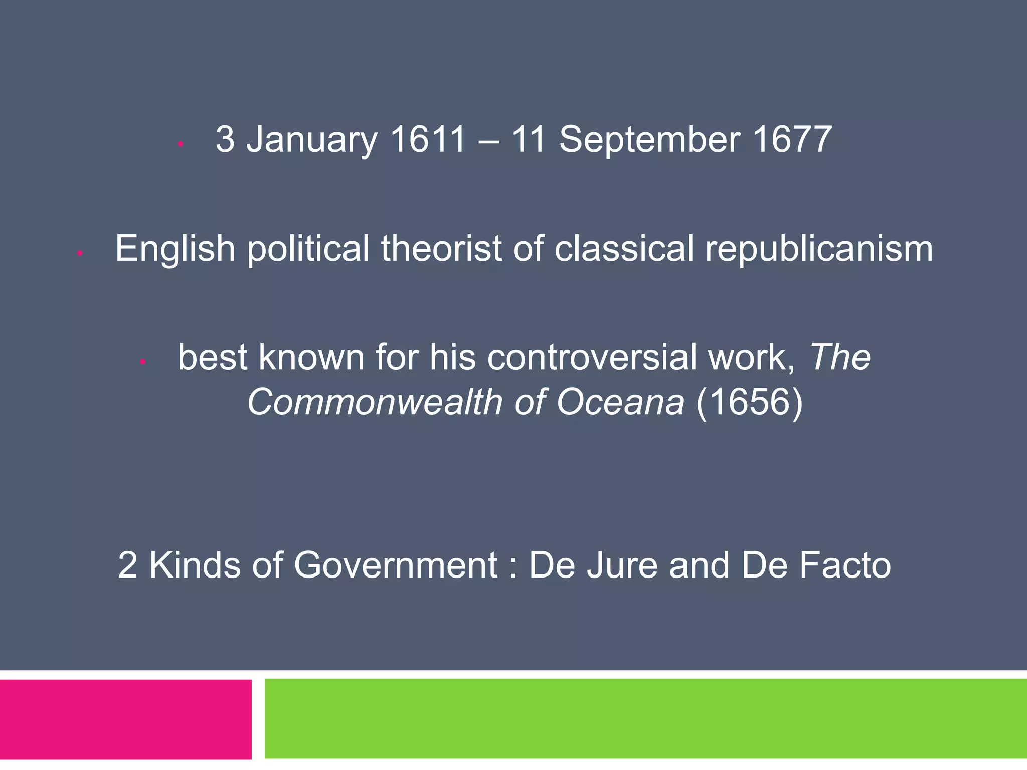 • 3 January 1611 – 11 September 1677
• English political theorist of classical republicanism
• best known for his controversial work, The
Commonwealth of Oceana (1656)
2 Kinds of Government : De Jure and De Facto
 