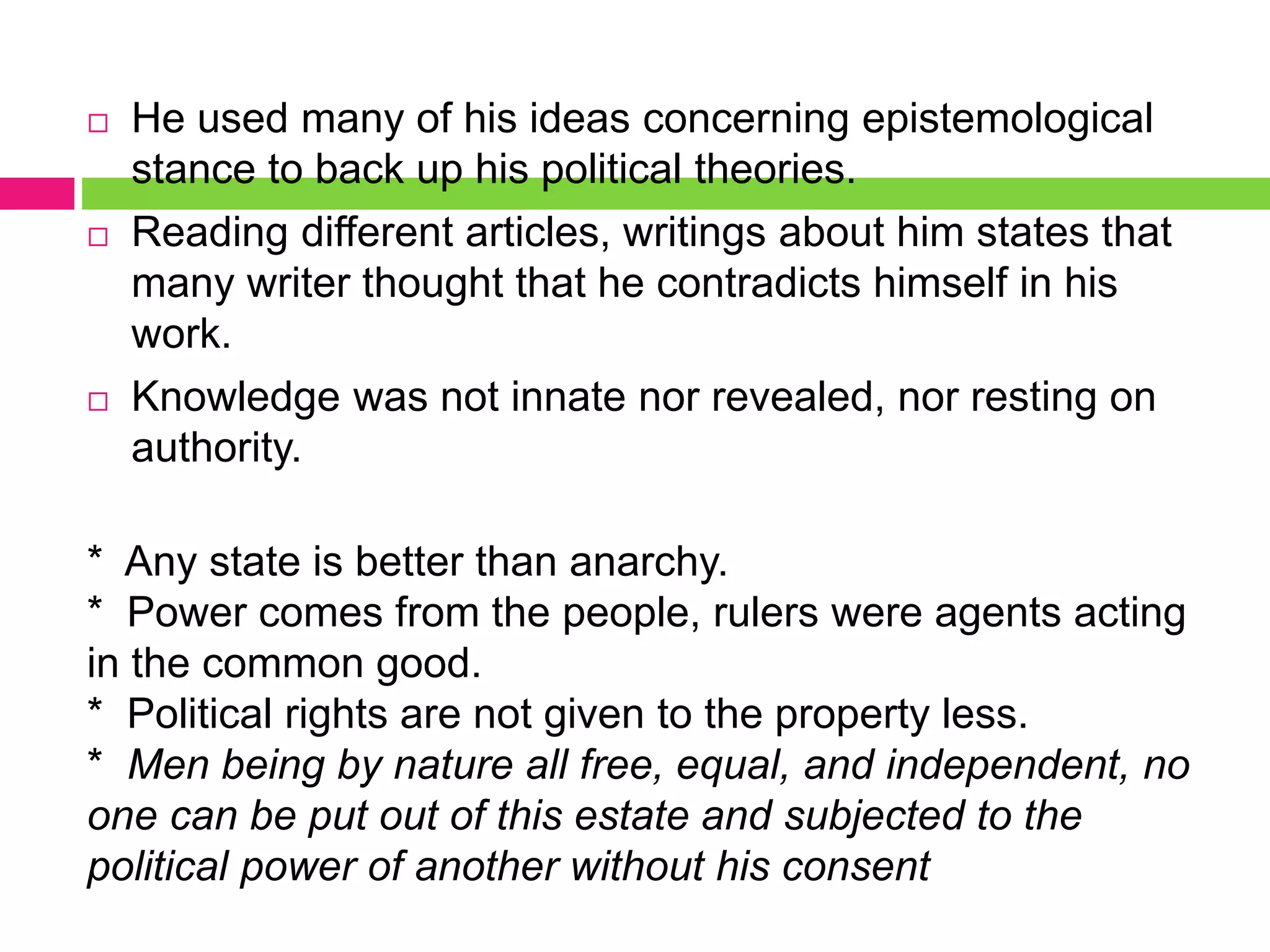  He used many of his ideas concerning epistemological
stance to back up his political theories.
 Reading different articles, writings about him states that
many writer thought that he contradicts himself in his
work.
 Knowledge was not innate nor revealed, nor resting on
authority.
* Any state is better than anarchy.
* Power comes from the people, rulers were agents acting
in the common good.
* Political rights are not given to the property less.
* Men being by nature all free, equal, and independent, no
one can be put out of this estate and subjected to the
political power of another without his consent
 