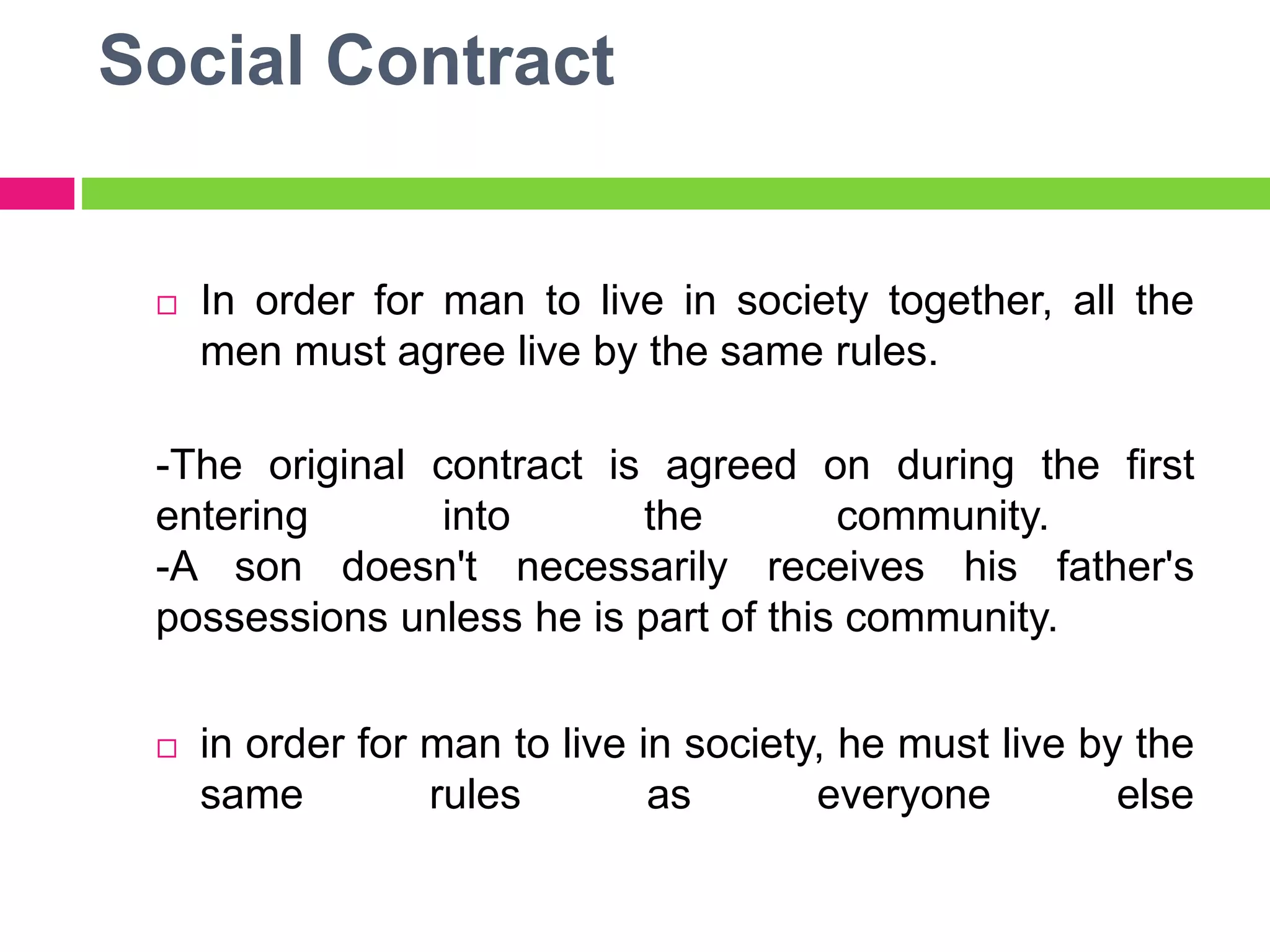 Social Contract
 In order for man to live in society together, all the
men must agree live by the same rules.
-The original contract is agreed on during the first
entering into the community.
-A son doesn't necessarily receives his father's
possessions unless he is part of this community.
 in order for man to live in society, he must live by the
same rules as everyone else
 