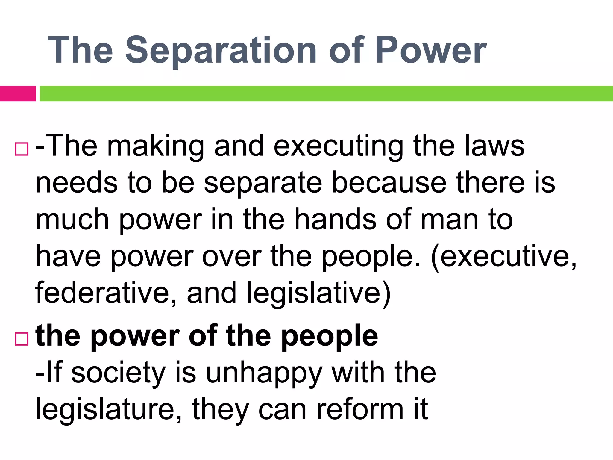 The Separation of Power
 -The making and executing the laws
needs to be separate because there is
much power in the hands of man to
have power over the people. (executive,
federative, and legislative)
 the power of the people
-If society is unhappy with the
legislature, they can reform it
 