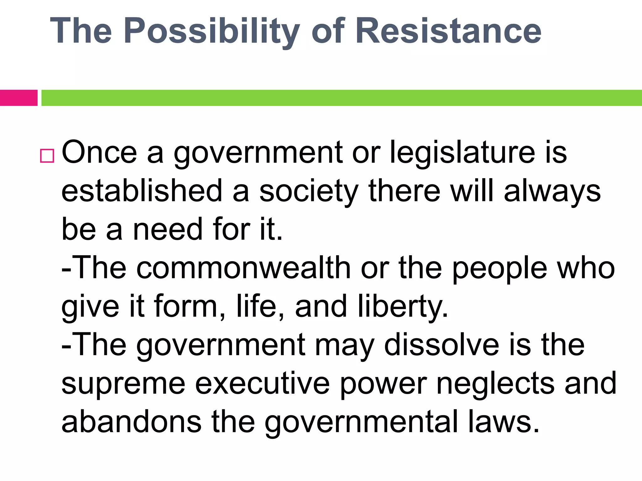 The Possibility of Resistance
 Once a government or legislature is
established a society there will always
be a need for it.
-The commonwealth or the people who
give it form, life, and liberty.
-The government may dissolve is the
supreme executive power neglects and
abandons the governmental laws.
 