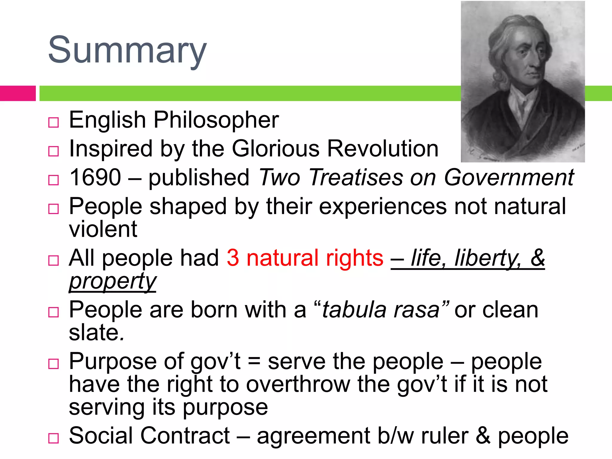 Summary
 English Philosopher
 Inspired by the Glorious Revolution
 1690 – published Two Treatises on Government
 People shaped by their experiences not natural
violent
 All people had 3 natural rights – life, liberty, &
property
 People are born with a “tabula rasa” or clean
slate.
 Purpose of gov’t = serve the people – people
have the right to overthrow the gov’t if it is not
serving its purpose
 Social Contract – agreement b/w ruler & people
 