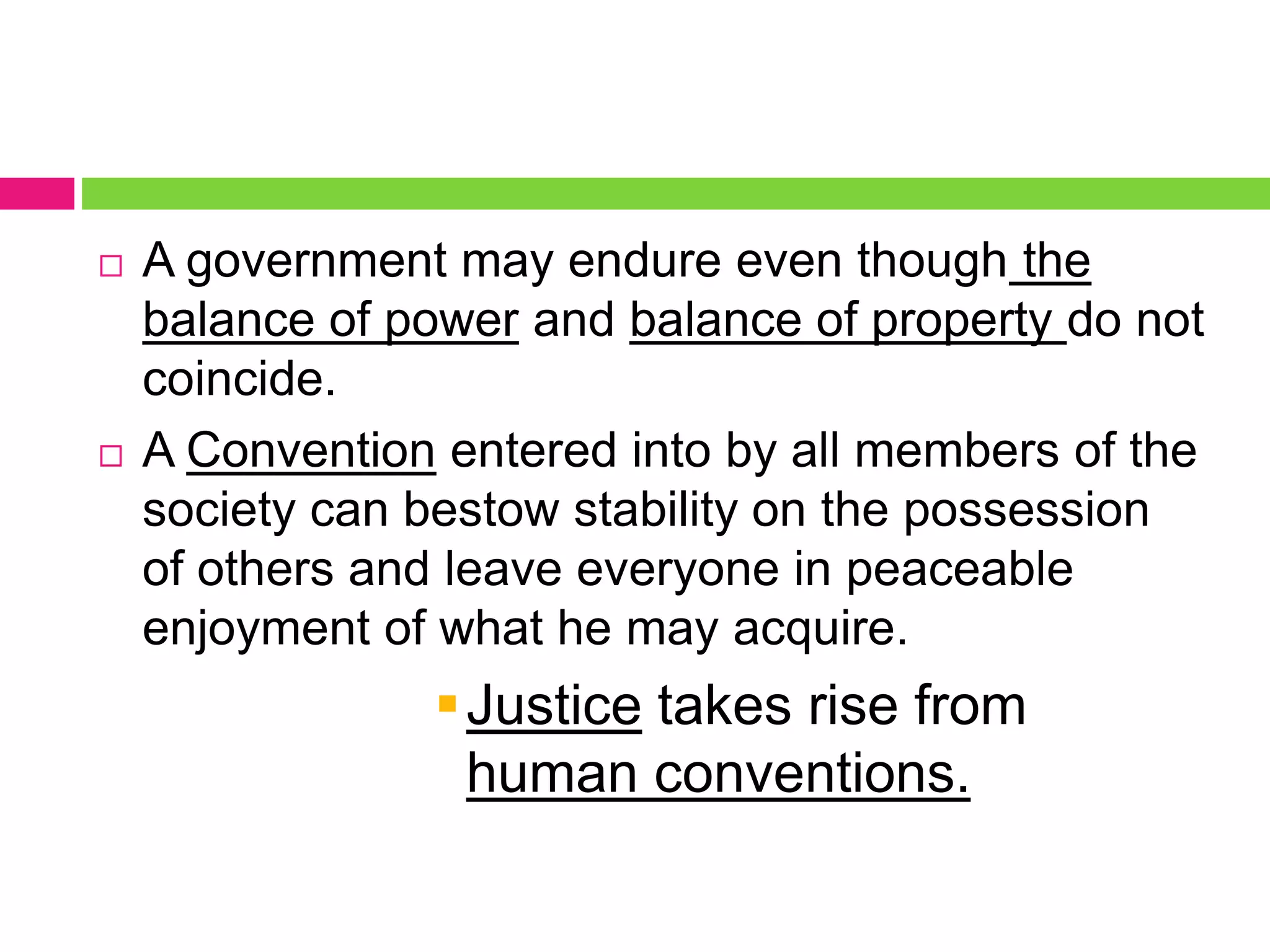  A government may endure even though the
balance of power and balance of property do not
coincide.
 A Convention entered into by all members of the
society can bestow stability on the possession
of others and leave everyone in peaceable
enjoyment of what he may acquire.
Justice takes rise from
human conventions.
 
