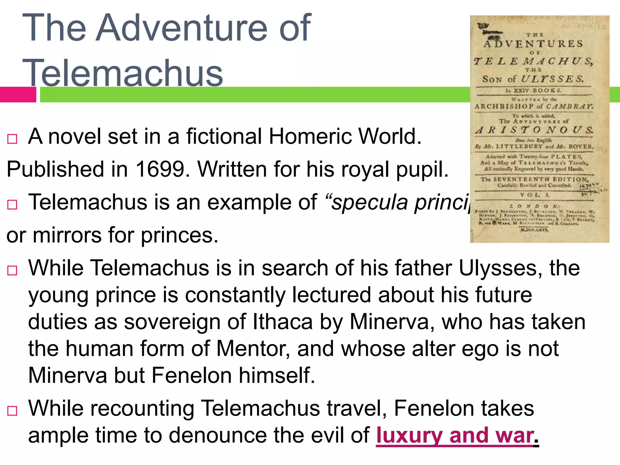 The Adventure of
Telemachus
 A novel set in a fictional Homeric World.
Published in 1699. Written for his royal pupil.
 Telemachus is an example of “specula principium”
or mirrors for princes.
 While Telemachus is in search of his father Ulysses, the
young prince is constantly lectured about his future
duties as sovereign of Ithaca by Minerva, who has taken
the human form of Mentor, and whose alter ego is not
Minerva but Fenelon himself.
 While recounting Telemachus travel, Fenelon takes
ample time to denounce the evil of luxury and war.
 