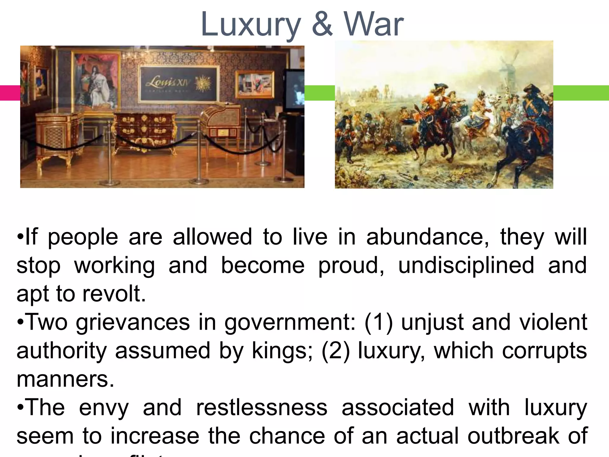 Luxury & War
•If people are allowed to live in abundance, they will
stop working and become proud, undisciplined and
apt to revolt.
•Two grievances in government: (1) unjust and violent
authority assumed by kings; (2) luxury, which corrupts
manners.
•The envy and restlessness associated with luxury
seem to increase the chance of an actual outbreak of
 