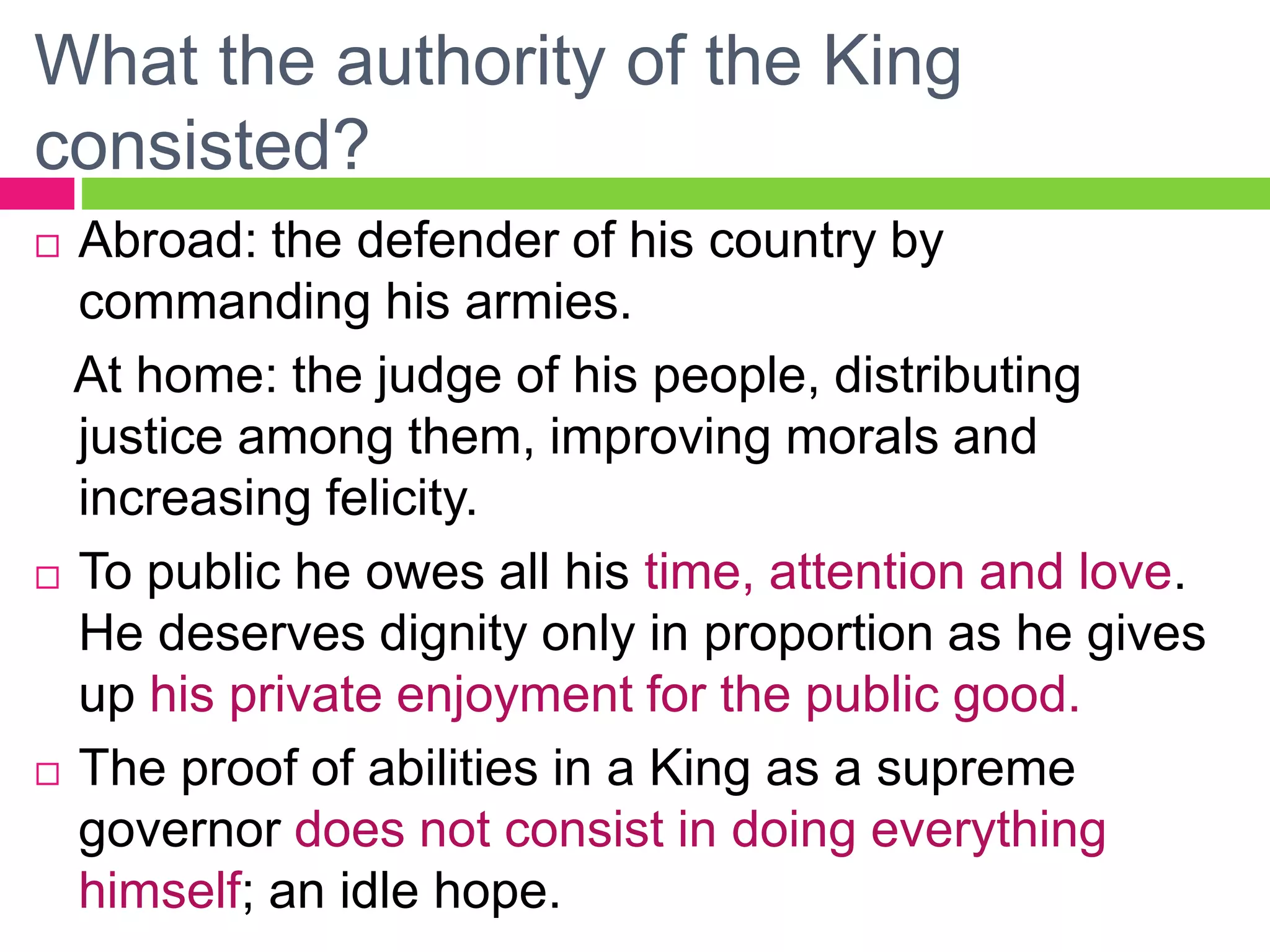 What the authority of the King
consisted?
 Abroad: the defender of his country by
commanding his armies.
At home: the judge of his people, distributing
justice among them, improving morals and
increasing felicity.
 To public he owes all his time, attention and love.
He deserves dignity only in proportion as he gives
up his private enjoyment for the public good.
 The proof of abilities in a King as a supreme
governor does not consist in doing everything
himself; an idle hope.
 