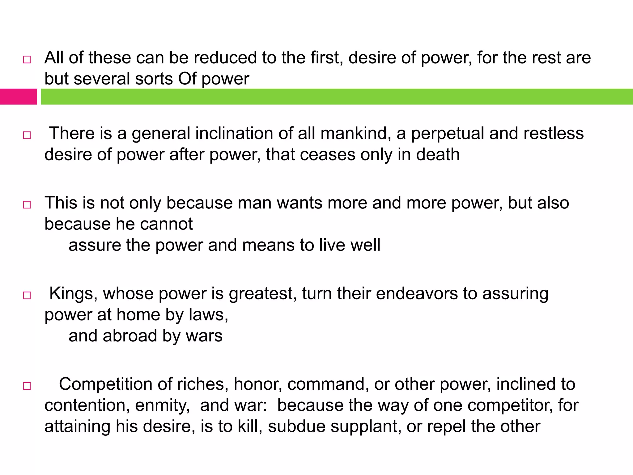 All of these can be reduced to the first, desire of power, for the rest are
but several sorts Of power
 There is a general inclination of all mankind, a perpetual and restless
desire of power after power, that ceases only in death
 This is not only because man wants more and more power, but also
because he cannot
assure the power and means to live well
 Kings, whose power is greatest, turn their endeavors to assuring
power at home by laws,
and abroad by wars
 Competition of riches, honor, command, or other power, inclined to
contention, enmity, and war: because the way of one competitor, for
attaining his desire, is to kill, subdue supplant, or repel the other
 