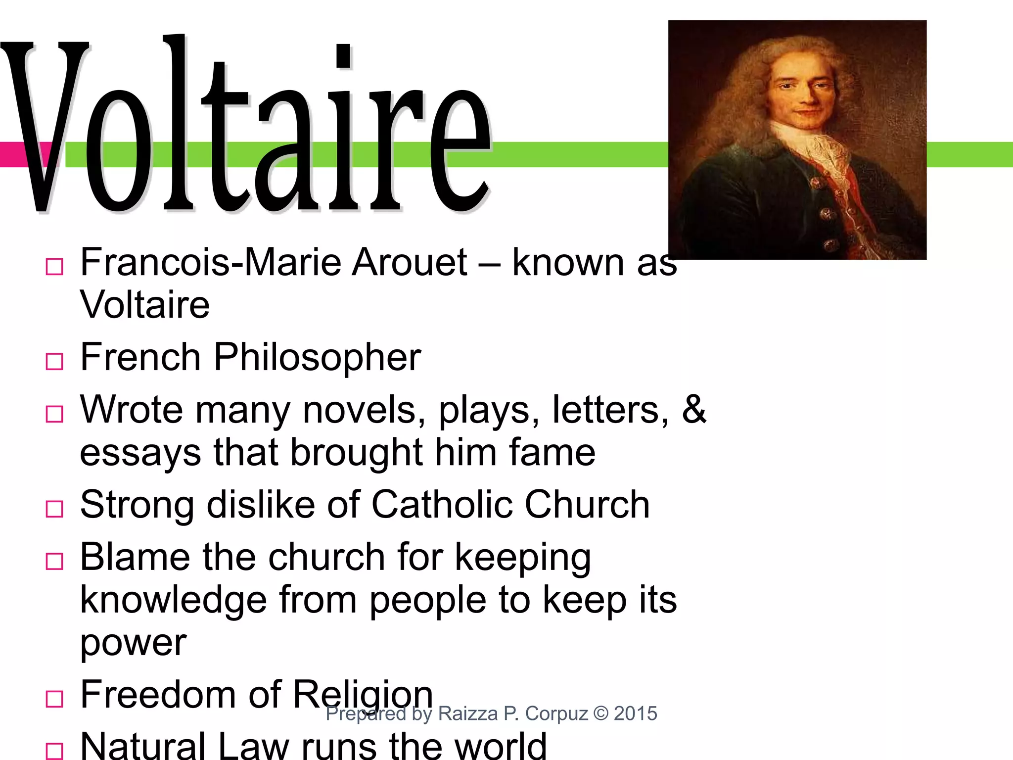 Francois-Marie Arouet – known as
Voltaire
 French Philosopher
 Wrote many novels, plays, letters, &
essays that brought him fame
 Strong dislike of Catholic Church
 Blame the church for keeping
knowledge from people to keep its
power
 Freedom of Religion
 Natural Law runs the world
Prepared by Raizza P. Corpuz © 2015
 