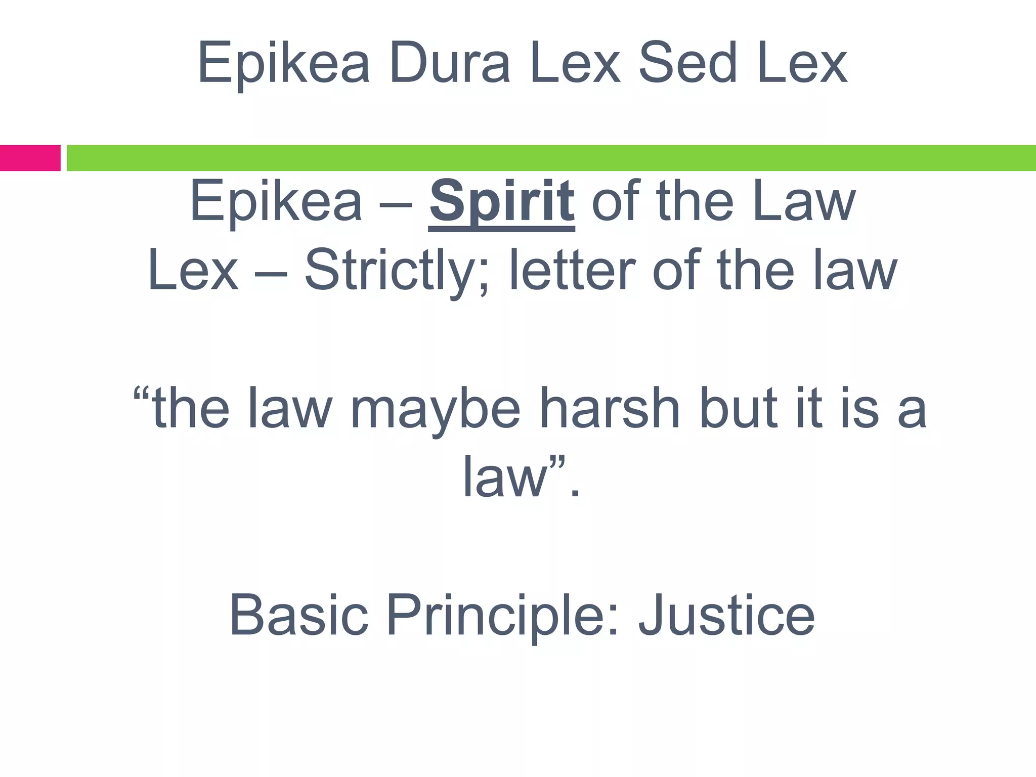 Epikea Dura Lex Sed Lex
Epikea – Spirit of the Law
Lex – Strictly; letter of the law
“the law maybe harsh but it is a
law”.
Basic Principle: Justice
 