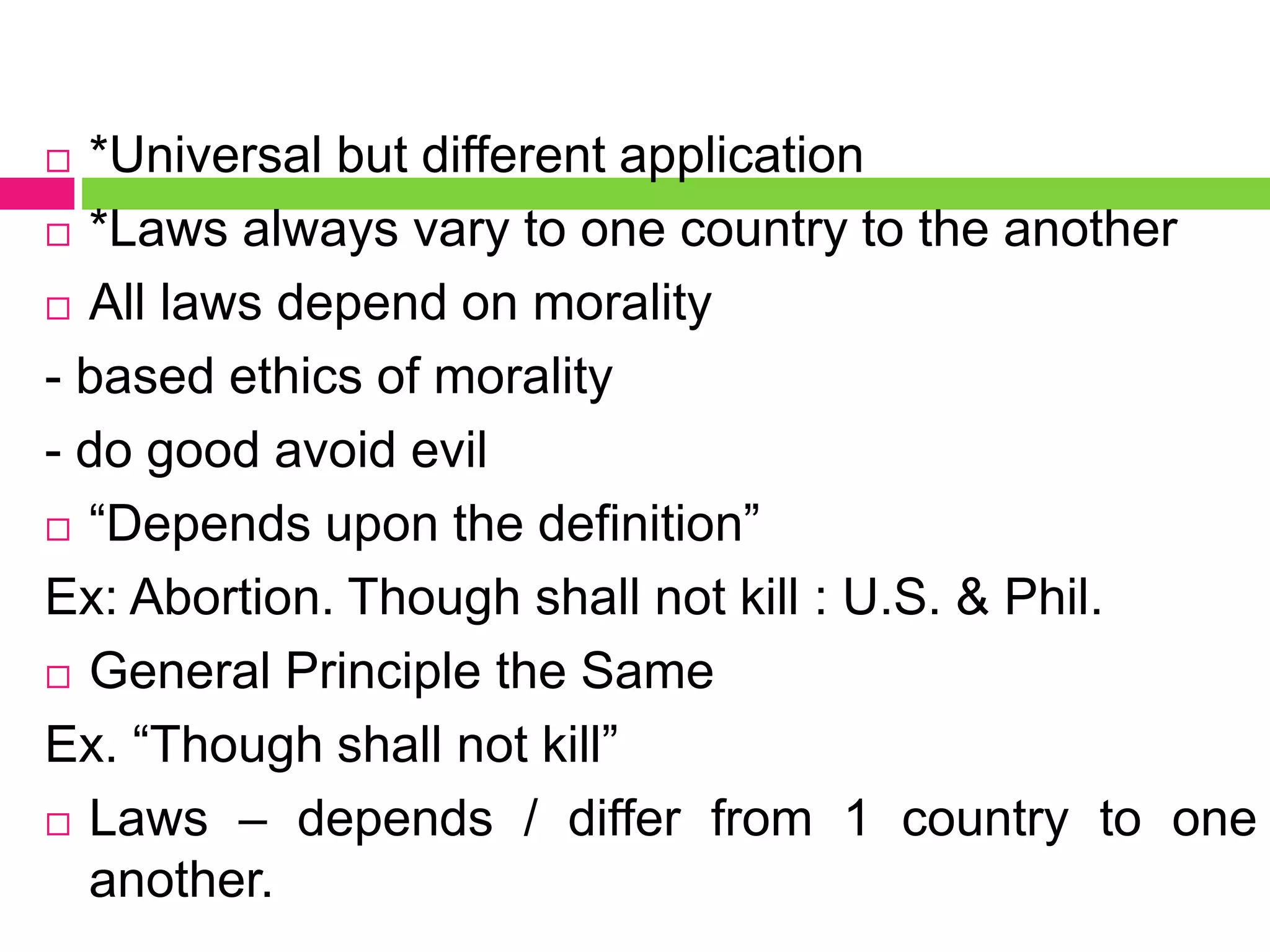  *Universal but different application
 *Laws always vary to one country to the another
 All laws depend on morality
- based ethics of morality
- do good avoid evil
 “Depends upon the definition”
Ex: Abortion. Though shall not kill : U.S. & Phil.
 General Principle the Same
Ex. “Though shall not kill”
 Laws – depends / differ from 1 country to one
another.
 