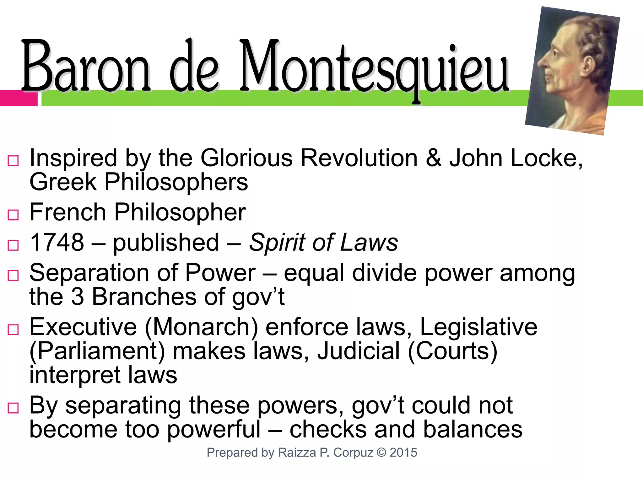  Inspired by the Glorious Revolution & John Locke,
Greek Philosophers
 French Philosopher
 1748 – published – Spirit of Laws
 Separation of Power – equal divide power among
the 3 Branches of gov’t
 Executive (Monarch) enforce laws, Legislative
(Parliament) makes laws, Judicial (Courts)
interpret laws
 By separating these powers, gov’t could not
become too powerful – checks and balances
Prepared by Raizza P. Corpuz © 2015
 