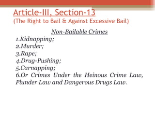Article-III, Section-13 
(The Right to Bail & Against Excessive Bail) 
Non-Bailable Crimes 
1.Kidnapping; 
2.Murder; 
3.Rape; 
4.Drug-Pushing; 
5.Carnapping; 
6.Or Crimes Under the Heinous Crime Law, 
Plunder Law and Dangerous Drugs Law. 
 