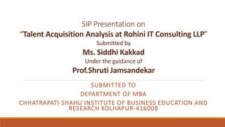 SIP Presentation on
“Talent Acquisition Analysis at Rohini IT Consulting LLP”
Submitted by
Ms. Siddhi Kakkad
Under the guidance of
Prof.Shruti Jamsandekar
SUBMITTED TO
DEPARTMENT OF MBA
CHHATRAPATI SHAHU INSTITUTE OF BUSINESS EDUCATION AND
RESEARCH KOLHAPUR-416008
 
