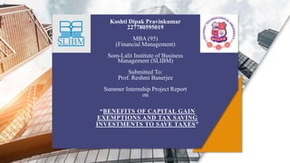 “BENEFITS OF CAPITAL GAIN
EXEMPTIONS AND TAX SAVING
INVESTMENTS TO SAVE TAXES”
Koshti Dipak Pravinkumar
227780595019
MBA (95)
(Financial Management)
Som-Lalit Institute of Business
Management (SLIBM)
Submitted To:
Prof. Reshmi Banerjee
Summer Internship Project Report
on
 