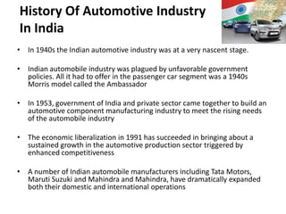 History Of Automotive Industry
In India
• In 1940s the Indian automotive industry was at a very nascent stage.

• Indian automobile industry was plagued by unfavorable government
  policies. All it had to offer in the passenger car segment was a 1940s
  Morris model called the Ambassador

• In 1953, government of India and private sector came together to build an
  automotive component manufacturing industry to meet the rising needs
  of the automobile industry

• The economic liberalization in 1991 has succeeded in bringing about a
  sustained growth in the automotive production sector triggered by
  enhanced competitiveness

• A number of Indian automobile manufacturers including Tata Motors,
  Maruti Suzuki and Mahindra and Mahindra, have dramatically expanded
  both their domestic and international operations
 