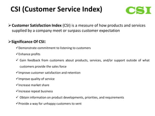 CSI (Customer Service Index)
Customer Satisfaction Index (CSI) is a measure of how products and services
 supplied by a company meet or surpass customer expectation

Significance Of CSI:
    Demonstrate commitment to listening to customers
    Enhance profits
     Gain feedback from customers about products, services, and/or support outside of what
      customers provide the sales force
    Improve customer satisfaction and retention
    Improve quality of service
    Increase market share
    Increase repeat business
     Obtain information on product developments, priorities, and requirements
    Provide a way for unhappy customers to vent
 