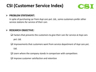 CSI (Customer Service Index)
 PROBLEM STATEMENT:
  In spite of purchasing car from Aspi cars pvt. Ltd., some customers prefer other
  service stations for service of their cars


 RESEARCH OBJECTIVE:
    Factors that prevents the customers to give their cars for service at Aspi cars
      pvt. Ltd.

    Improvements that customers want from service department of Aspi cars pvt.
      Ltd.

    Learn where the company stands in comparison with competitors

    Improve customer satisfaction and retention
 